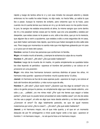 rápido y luego de tantos años lo vi y con esa mirada me escupió adentro y desde
entonces no he vuelto ha estar limpia, no dijo nada, no hacía falta, yo sabía lo que
iba a pasar, busque la manera de evitarlo, pero créanme que no la hubo, para
cuando me di cuenta tenías sus manos en mi y yo de tanto asco no me podía mover,
lo juro, la sangre me estaba ensuciando el alma, la misma sangre que corre dentro
de mi y me pasaban tantas cosas por la mente: que era una pesadilla y estaba por
despertar, que estas cosas no le pasan a uno, sólo a los otros, que yo no lo merecía,
que alguien iba a venir a ayudarme, que estaba a sólo a unos segundos de mi casa,
que debí haber caminado más rápido, que tenía que haber escogido la otra calle esta
vez. Pero luego por momentos no sentía más que mis lágrimas goteando por mi cara
y un poco por el resto del cuerpo.
Hombre: somos 5 cinco las personas que conforman mi familia.
Mujer: mi madre murió al tenerla, y siempre le echamos la culpa de su muerte
Hombre 1: ¿Mi odio?, ¿Mi odio? ¿De qué están hablando?
Hombre: luego de la muerte de mi madre, mi padre simplemente se quedaba todos
los días leyendo el periódico –aparece el hombre del periódico y se coloca en el
proscenio en una posición-
Mujer: mis otros tres hermanos tomaron caminos distintos al pasar los años, mi
hermano más querido –aparece el hombre- murió cuando tenía 12 años.
Jeanet: mi hermana se fue de la casa apenas pudo –aparece la mujer y se coloca al
lado del hombre del periódico- y más nunca supe de ella,
Hombre 1: ¿Mi odio? ¿Qué razón tiene? ¿Quieren que les diga la verdad? Uno no
odia a la gente porque lo piensa, es simplemente algo que nace desde adentro, uno
odia y ya… ¡cállate!, ¡no me mires más! ¿Por qué me tienes que seguir a todas
partes? ¿Será que no puedo tener privacidad en esta maldita casa? ¡Un día de estos
me las vas a pagar!...el odio es algo que nace desde adentro y no tiene explicación
¿Conocen el amor? Es algo totalmente parecido, es que de igual manera
mataríamos por amor ¿No lo creen?... ¿Ni odio? ¿De qué están hablando?
Jeanet: y mi hermano mayor, era el que más quería, y el que en un momento
después de por fin arriesgarme a mirar pude lograr verle a los ojos –aparece el
hombre 1- mi hermano mayor… no sé que le hice a mi hermano mayor.


                                                                                  23
 