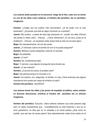 Los actores están parados en el escenario, luego de la foto, cada uno se sienta
en una de las sillas como estatuas, el Hombre del periódico, lee un periódico
imaginario.


Hombre: ¿Cuáles son los sueños más recurrentes?, ¿el de poder vivir la vida
ilusionado?, ¿El pensar que todo en algún momento va a cambiar?
Jeanet: Mis sueños…a pesar de todo sigo pensando en cumplir con ellos (Pausa)
¡No jamás lo había visto!... (Pausa)… ¿Tiene relevancia?...Si me lave ¿Cuál es el
problema?... (Pausa)…es necesario andar acaso toda la vida con el sudor ajeno
Mujer: No necesariamente, así son las cosas.
Jeanet: ¿Y entonces cuál es el sentido de vivir si no puedo preguntar?
Hombre: Mañana cuando despiertes, trata de no recordar.
Mujer: Es preferible.
Jeanet: ¿Y huir?
Hombre: No, simplemente estar.
Mujer: Y caminar y que alguien te pregunte hacía donde vas.
Jeanet: ¿Y eso importa?
Hombre: ¿5 puntos de sutura, lo puedes creer?
Mujer: doy gracias porque no me pasó a mí.
Jeanet: mis sueños, mis preguntas, mi familia, mi vida ¿Tiene entonces eso alguna
importancia sino puedo ser capaz de mirarla a lo ojos?
Hombre del periódico: ¡SILENCIO!


Los actores toman las sillas y las ponen de espaldas al público, estos señalan
en diversas direcciones, mientras el hombre del          periódico lee un artículo
imaginario.


Hombre del periódico: Escucha…éstos señores declaran que está pasando algo
pero no saben exactamente que… indudablemente se está haciendo y eso es un
error grandísimo, se dice que es un atropello a la moral publica ¿Qué como es
posible, que ese tipo de cosas pasen? Que absolutamente nadie toma cartas en el


                                                                                24
 