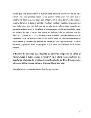 asunto que solo aprenderemos a cultivar cierta decencia cuando nos ocurra algo
similar –ríe-…que gracioso hablar… pero cuantas veces tengo que decir que la
palabras no dicen nada, que están para ahogarse en la saliva, llenarnos de palabras
es como llenarnos la boca de comida y masticar, masticar, masticar, sin pensar que
todo pudo haber sido mas fácil, que es ejemplar tomar solo un trozo pequeño que
quepa perfectamente en la entrada de la boca para que pueda ser degustado, -saca
un pedazo de pan y come- pero como se disfrutan más las comidas que las
palabras… grábate en lo poco de cerebro que te queda, que las acciones son lo
importante y que claramente comer es una acción, y que las palabras al igual que el
viento vienen y van pero las acciones se recuerdan y no hay manera de borrar un
recuerdo, y que si no fuera porque paso lo que paso, no estaríamos aquí, tirando
palabras.


El hombre del periódico sigue leyendo su periódico imaginario, se voltea el
Hombre, luego la Mujer, seguido el Hombre 1 y por ultimo Jeanet, vuelven a las
posiciones originales del principio. Suena O malandro de Chico Buarque, grito
silencioso de los actores. La luz se difumina. Oscuridad total


Última fecha de modificación Martes 8 de Agosto de 2006.




                                                                                25
 
