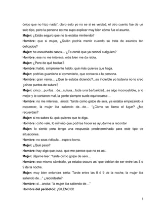 único que no hizo nada”, claro esto yo no se si es verdad, el otro cuento fue de un
solo tipo, pero la persona no me supo explicar muy bien cómo fue el asunto.
Mujer: ¿Estás seguro que no te estaba mintiendo?
Hombre: que si mujer, ¿Quién podría mentir cuando se trata de asuntos tan
delicados?
Mujer: he escuchado casos… ¿Te conté que yo conocí a alguien?
Hombre: ese no me interesa, más bien me da rabia.
Mujer: ¿Pero de qué hablas?
Hombre: hablo, simplemente hablo, qué más quieres que haga.
Mujer: podrías guardarte el comentario, que conozco a la persona.
Hombre: gran vaina… ¿Qué te estaba diciendo?...es increíble yo todavía no lo creo
¿cinco puntos de sutura?
Mujer: cinco…puntos…de…sutura…toda una barbaridad...es algo inconcebible, a lo
mejor y te contaron mal, la gente siempre suele equivocarse…
Hombre: no me interesa, anota: “tarde como golpe de seis, ya estaba empezando a
oscurecer, la mujer iba saliendo de…de… “¿Cómo se llama el lugar? ¿No
recuerdas?
Mujer: si no sabes tú, qué quieres que te diga.
Hombre: coño vale, lo mínimo que podrías hacer es ayudarme a recordar
Mujer: lo siento pero tengo una respuesta predeterminada para este tipo de
situaciones.
Hombre: no seas ridícula…espera borra.
Mujer: ¿Qué paso?
Hombre: hay algo que puse, que me parece que no es así.
Mujer: déjame leer: “tarde como golpe de seis…
Hombre: eso mismo cámbialo, ya estaba oscuro así que debían de ser entre las 8 o
9 de la noche.
Mujer: muy bien entonces sería: Tarde entre las 8 ó 9 de la noche, la mujer iba
saliendo de…” ¿recordaste?
Hombre: si…anota: “la mujer iba saliendo de…”
Hombre del periódico: ¡SILENCIO!


                                                                                  3
 