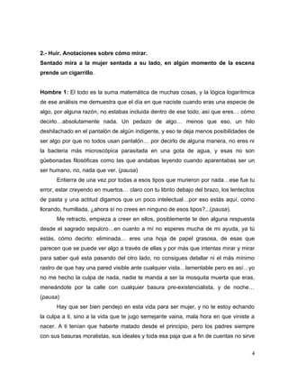 2.- Huir. Anotaciones sobre cómo mirar.
Sentado mira a la mujer sentada a su lado, en algún momento de la escena
prende un cigarrillo.


Hombre 1: El todo es la suma matemática de muchas cosas, y la lógica logarítmica
de ese análisis me demuestra que el día en que naciste cuando eras una especie de
algo, por alguna razón, no estabas incluida dentro de ese todo, así que eres… cómo
decirlo…absolutamente nada. Un pedazo de algo… menos que eso, un hilo
deshilachado en el pantalón de algún indigente, y eso te deja menos posibilidades de
ser algo por que no todos usan pantalón… por decirlo de alguna manera, no eres ni
la bacteria más microscópica parasitada en una gota de agua, y esas no son
güebonadas filosóficas como las que andabas leyendo cuando aparentabas ser un
ser humano, no, nada que ver. (pausa)
      Entierra de una vez por todas a esos tipos que murieron por nada…ese fue tu
error, estar creyendo en muertos… claro con tu librito debajo del brazo, los lentecitos
de pasta y una actitud digamos que un poco intelectual…por eso estás aquí, como
llorando, humillada, ¿ahora sí no crees en ninguno de esos tipos?...(pausa).
      Me retracto, empieza a creer en ellos, posiblemente te den alguna respuesta
desde el sagrado sepulcro…en cuanto a mí no esperes mucha de mi ayuda, ya tú
estás, cómo decirlo: eliminada… eres una hoja de papel grasosa, de esas que
parecen que se puede ver algo a través de ellas y por más que intentas mirar y mirar
para saber qué esta pasando del otro lado, no consigues detallar ni el más mínimo
rastro de que hay una pared visible ante cualquier vista…lamentable pero es así…yo
no me hecho la culpa de nada, nadie te manda a ser la mosquita muerta que eras,
meneándote por la calle con cualquier basura pre-existencialista, y de noche…
(pausa)
      Hay que ser bien pendejo en esta vida para ser mujer, y no te estoy echando
la culpa a ti, sino a la vida que te jugo semejante vaina, mala hora en que viniste a
nacer. A ti tenían que haberte matado desde el principio, pero los padres siempre
con sus basuras moralistas, sus ideales y toda esa paja que a fin de cuentas no sirve


                                                                                     4
 