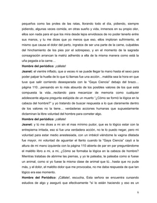 pequeños como las proles de las ratas, llorando todo el día, pidiendo, siempre
pidiendo, algunas veces comida, en otras sueño y vida, inmersos en su propio olor,
ellos son nada para el que los mira desde lejos envidiosos de no poder tenerlo entre
sus manos, y tu me dices que yo menos que eso, ellos imploran sufrimiento, el
mismo que causa el dolor del parto, ingratos de ser una parte de la carne, culpables
del hinchamiento de los pies por el sobrepeso, y en el momento de la sagrada
consagración arrancan la matriz adherido a ella de la misma manera como está la
uña pegada a la carne…
Hombre del periódico: ¡cállate!
Jeanet: el vientre inflado, que a veces ni se puede llegar la mano hasta el sexo para
poder palpar la huella de lo que tú llamas fue una acción…maldita sea la hora en que
tuve que salir corriendo desesperada con la “Gaya Ciencia” debajo del brazo…
página 110…pensando en lo más absurdo de los posibles valores de los que está
compuesta la vida…recitando para mecanizar de memoria como cualquier
adolescente alguna pregunta estúpida de un muerto “¿Cómo se formó la lógica en la
cabeza del hombre?” y yo tratando de buscar respuesta a lo que claramente dentro
de los valores no la tiene… verdaderas acciones humanas que supuestamente
dictaminan la libre voluntad del hombre para cometer algo.
Hombre del periódico: ¡cállate!
Jeanet: y tú me dices a mi sin el mas mínimo pudor, que es lo lógico estar con la
entrepierna irritada, eso si fue una verdadera acción, no te lo puedo negar, pero mi
voluntad para estar medio anestesiada, con un imbécil viéndome la vagina dilatada
fue mayor, mi voluntad de aguantar el llanto cuando la “Gaya Ciencia” cayó a la
altura de mi mano izquierda con la página 110 abierta de par en par preguntándome
el maldito libro a mi, a mi, ¿Cómo se formaba la lógica en la cabeza de hombre?
Mientras tratabas de abrirme las piernas, y yo te pateaba, te pateaba como si fuese
un animal, como si yo fuese la misma clase de animal que tú…hasta que no pude
más, y el dolor, el maldito dolor que me provocaba, no me daba respuesta de que tan
lógico era ese momento.
Hombre del Periódico: ¡Cállate!, escucha, Esta señora se encuentra cursando
estudios de algo y aseguró que efectivamente "sí lo están haciendo y eso es un


                                                                                   6
 