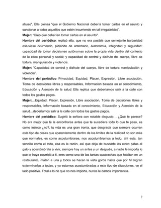 abuso". Ella piensa "que el Gobierno Nacional debería tomar cartas en el asunto y
sancionar a todos aquellos que estén incurriendo en tal irregularidad”.
Mujer: “Creo que deberían tomar cartas en el asunto".
Hombre del periódico: replicó ella, que no era posible que semejante barbaridad
estuviese ocurriendo, pidiendo de antemano, Autonomía, integridad y seguridad:
capacidad de tomar decisiones autónomas sobre la propia vida dentro del contexto
de la ética personal y social; y capacidad de control y disfrute del cuerpo, libre de
tortura, manipulación y violencia.
Mujer: “Capacidad de control y disfrute del cuerpo, libre de tortura manipulación y
violencia”.
Hombre del periódico: Privacidad, Equidad, Placer, Expresión, Libre asociación,
Toma de decisiones libres y responsables, Información basada en el conocimiento,
Educación y Atención de la salud. Ella replica que deberíamos salir a la calle con
todos los gastos pagos.
Mujer:…Equidad, Placer, Expresión, Libre asociación, Toma de decisiones libres y
responsables, Información basada en el conocimiento, Educación y Atención de la
salud…deberíamos salir a la calle con todos los gastos pagos.
Hombre del periódico: Sugirió la señora con notable disgusto… ¿Qué te parece?
No era mejor que te la encontraras antes que te sucediera todo lo que te paso, es
como irónico ¿no?, tu vida es una gran ironía, que desgracia que siempre ocurran
este tipo de cosas que aparentemente dentro de los limites de la realidad no son más
que normales, es como acostumbrarse, nos acostumbramos a todo, ahí esta, tan
sencillo como el todo, esa es la razón, así que deja de buscarle las cinco patas al
gato y acostúmbrate a vivir, siempre hay un antes y un después, a nadie le importa lo
que te haya ocurrido a ti, eres como una de las tantas cucarachas que habitan en un
restaurante, matan a una y todos se hacen la vista gorda hasta que por fin logran
exterminarlas a todas, y ya estamos acostumbrados a este tipo de situaciones, ve el
lado positivo. Total a lo no que no nos importa, nunca le damos importancia.




                                                                                   7
 