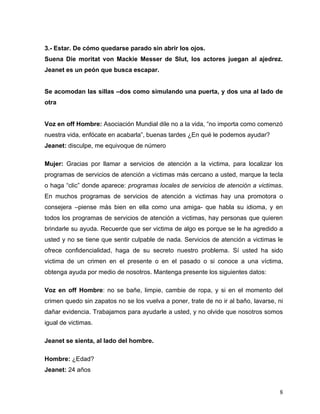 3.- Estar. De cómo quedarse parado sin abrir los ojos.
Suena Die moritat von Mackie Messer de Slut, los actores juegan al ajedrez.
Jeanet es un peón que busca escapar.


Se acomodan las sillas –dos como simulando una puerta, y dos una al lado de
otra


Voz en off Hombre: Asociación Mundial dile no a la vida, “no importa como comenzó
nuestra vida, enfócate en acabarla”, buenas tardes ¿En qué le podemos ayudar?
Jeanet: disculpe, me equivoque de número

Mujer: Gracias por llamar a servicios de atención a la victima, para localizar los
programas de servicios de atención a victimas más cercano a usted, marque la tecla
o haga “clic” donde aparece: programas locales de servicios de atención a victimas.
En muchos programas de servicios de atención a victimas hay una promotora o
consejera –piense más bien en ella como una amiga- que habla su idioma, y en
todos los programas de servicios de atención a victimas, hay personas que quieren
brindarle su ayuda. Recuerde que ser victima de algo es porque se le ha agredido a
usted y no se tiene que sentir culpable de nada. Servicios de atención a victimas le
ofrece confidencialidad, haga de su secreto nuestro problema. Sí usted ha sido
victima de un crimen en el presente o en el pasado o si conoce a una víctima,
obtenga ayuda por medio de nosotros. Mantenga presente los siguientes datos:

Voz en off Hombre: no se bañe, limpie, cambie de ropa, y si en el momento del
crimen quedo sin zapatos no se los vuelva a poner, trate de no ir al baño, lavarse, ni
dañar evidencia. Trabajamos para ayudarle a usted, y no olvide que nosotros somos
igual de victimas.

Jeanet se sienta, al lado del hombre.

Hombre: ¿Edad?
Jeanet: 24 años


                                                                                    8
 