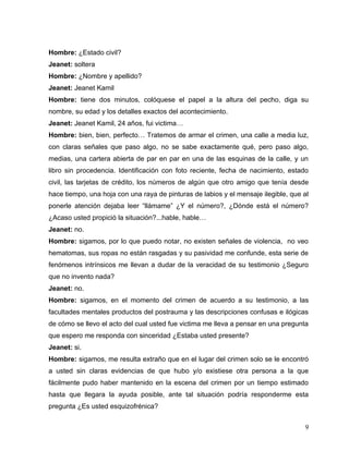 Hombre: ¿Estado civil?
Jeanet: soltera
Hombre: ¿Nombre y apellido?
Jeanet: Jeanet Kamil
Hombre: tiene dos minutos, colóquese el papel a la altura del pecho, diga su
nombre, su edad y los detalles exactos del acontecimiento.
Jeanet: Jeanet Kamil, 24 años, fui victima…
Hombre: bien, bien, perfecto… Tratemos de armar el crimen, una calle a media luz,
con claras señales que paso algo, no se sabe exactamente qué, pero paso algo,
medias, una cartera abierta de par en par en una de las esquinas de la calle, y un
libro sin procedencia. Identificación con foto reciente, fecha de nacimiento, estado
civil, las tarjetas de crédito, los números de algún que otro amigo que tenía desde
hace tiempo, una hoja con una raya de pinturas de labios y el mensaje ilegible, que al
ponerle atención dejaba leer “llámame” ¿Y el número?, ¿Dónde está el número?
¿Acaso usted propició la situación?...hable, hable…
Jeanet: no.
Hombre: sigamos, por lo que puedo notar, no existen señales de violencia, no veo
hematomas, sus ropas no están rasgadas y su pasividad me confunde, esta serie de
fenómenos intrínsicos me llevan a dudar de la veracidad de su testimonio ¿Seguro
que no invento nada?
Jeanet: no.
Hombre: sigamos, en el momento del crimen de acuerdo a su testimonio, a las
facultades mentales productos del postrauma y las descripciones confusas e ilógicas
de cómo se llevo el acto del cual usted fue victima me lleva a pensar en una pregunta
que espero me responda con sinceridad ¿Estaba usted presente?
Jeanet: si.
Hombre: sigamos, me resulta extraño que en el lugar del crimen solo se le encontró
a usted sin claras evidencias de que hubo y/o existiese otra persona a la que
fácilmente pudo haber mantenido en la escena del crimen por un tiempo estimado
hasta que llegara la ayuda posible, ante tal situación podría responderme esta
pregunta ¿Es usted esquizofrénica?


                                                                                    9
 