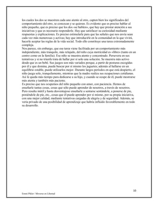 10
Emmi Pikler / Moverse en Libertad
los cuales los dos se muestren cada uno atento al otro, capten bien los significados del
comportamiento del otro, se conozcan y se quieran. Es evidente que es preciso hablar al
niño pequeño, que es preciso que los dos «se hablen», que hay que prestar atención a sus
iniciativas y que es necesario responderle. Hay que satisfacer su curiosidad mediante
respuestas y explicaciones. Es preciso estimularle para que las señales que nos envía sean
cada vez más numerosas y activas; hay que introducirle en la comunidad en la que vivirá,
hacerle aceptar las reglas de la vida social. Todo ello constituye una tarea extremadamente
compleja.
Nos parece, sin embargo, que esa tarea viene facilitada por un comportamiento más
independiente, más tranquilo, más relajado, del niño cuya motricidad es «libre» (tanto en un
centro como en la familia). Ese niño se muestra atento y concentrado. Persevera en sus
tentativas y si no triunfa trata de hallar por sí solo una solución. Se muestra más activo
desde que es un bebé. Sus juegos son más variados porque, a partir de posturas escogidas
por él y que domina, puede buscar por sí mismo los juguetes; además al hallarse en un
equilibrio estable, puede utilizarlos mejor. Durante largos períodos en que está despierto, el
niño juega solo, tranquilamente, mientras que la madre realiza sus ocupaciones cotidianas.
Así le queda más tiempo para dedicarse a su hijo, y cuando se ocupe de él, puede mostrarse
más atenta y también más paciente.
Es preciso que nos ocupemos del niño pequeño con amor, con paciencia. Hemos de
enseñarle tantas cosas, cosas que sólo puede aprender de nosotros, a través de nosotros.
Pero resulta inútil y hasta desventajoso enseñarle a sentarse sentándole, a ponerse de pie,
poniéndole de pie, etc., cosas que él puede aprender por sí mismo, por su propia iniciativa,
con una mejor calidad, mediante tentativas cargadas de alegría y de seguridad. Además, se
vería privado de una posibilidad de aprendizaje que habría influido favorablemente en todo
su desarrollo.
 