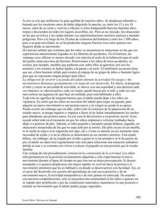 100
Emmi Pikler / Moverse en Libertad
A esto es a lo que atribuimos la gran agilidad de nuestros niños. Se desplazan subiendo o
bajando por los escalones antes de haber adquirido la marcha; ya, entre los 15 y los 18
meses, salen de su cama y vuelven a ella por sí solos franqueando barrotes bastante altos;
trepan y descienden de todos los lugares accesibles, etc. Para un no iniciado, las situaciones
en las que se coloca y las caídas durante sus experimentaciones motrices parecen a menudo
peligrosas. Pero a lo largo de los 20 años de existencia del Instituto y entre los 1.500 niños,
pese a su gran movilidad, no se ha producido ninguna fractura ósea entre quienes nos
llegaron desde su nacimiento.
(Es preciso señalar que evitamos que los niños se encuentren en situaciones en las que sus
experiencias anteriormente logradas no les librarían de accidentes. En el Instituto, las
ventanas cuyo alféizar es menos elevado con relación al suelo de la habitación que al suelo
del jardín, están provistas de barrotes. Preservamos a los niños de otros accidentes; no
existen, por ejemplo, muebles que pudieran caer sobre ellos al agarrarse; por eso los
armarios y los estantes se hallan lijados a la pared o al suelo. El mobiliario accesorio tiene
que ser, o bien bastante sólido para resistir al empuje de un grupo de niños o bastante ligero
para que no represente ningún peligro para ellos).
La obligación de recurrir a la ayuda del adulto durante la actividad (los juegos y los
movimientos) disminuye gradualmente a lo largo de este desarrollo. En efecto, al progresar
el niño y crecer su necesidad de actividad, se mueve con una seguridad y una destreza cada
vez mayores; se «desenvuelve» cada vez mejor, puede buscar por sí solo y cada vez con
más certeza sus juguetes (lo que hace en realidad, pues está habituado a ello).
Todo esto no significa de ninguna manera que el adulto pueda dejar a los niños sin
vigilancia. Es cierto que los niños no necesitan del adulto para coger un juguete, para
adquirir un nuevo movimiento o una postura nueva y no exigen su ayuda ni su apoyo.
Puede ocurrir sin embargo que un niño, sobre todo al comienzo de la adquisición de un
estadio nuevo, se ponga inquieto o empiece a llorar al rio hallar inmediatamente los modos
para abandonar una postura nueva. En ese caso le devolvemos a su posición inicial. (Esto
sucede sobre todo en el momento en que los niños empiezan a volverse tumbados hacia
abajo o a ponerse de pie). Además, el niño pequeño e inexperto puede hallarse, jugando, en
situaciones inesperadas de las que no sepa salir por sí mismo. (Se pilla un pie en un mueble,
se le suelta la ropa o se le engancha con algo, etc.). Como es natural, en ese momento tiene
necesidad de ayuda y si no la obtiene se desanimará en sus intentos motrices. Esta ayuda
difiere, sin embargo, de la exigida por el niño a quien se te ha sentado o se le ha puesto de
pie; el adulto no interviene regularmente sino sólo para solucionar una situación turbadora
debida al azar y se contenta con volver a colocar al pequeño en una posición que le resulte
familiar.
Una ventaja de este procedimiento consiste en la continuidad de la actividad. Los niños
sólo permanecen en la posición recientemente adquirida y sólo experimentan el nuevo
movimiento durante el lapso de tiempo en que ésta sea su única preocupación. Si desean
manipular o si quieren desplazarse con mayor rapidez se vuelven hacia la postura o el
movimiento anteriores que les es habitual y en donde se desenvuelven con facilidad. Así, en
el curso del desarrollo con ocasión del aprendizaje de una nueva posición o de un
movimiento nuevo, la actividad manipulativa o de otro género no retrocede. De acuerdo
con nuestras comprobaciones, sólo se encuentra esta continuidad en los niños a quienes no
se impide (por prohibición o por las condiciones materiales) mantenerse en una posición o
realizar un movimiento que el adulto podría juzgar superados.
 