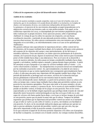 101
Emmi Pikler / Moverse en Libertad
Crítica de los argumentos en favor del desarrollo motor «habitual»
Análisis de los resultados
A la luz de nuestros resultados se puede comprobar, tanto en el seno de la familia como en la
institución, que ni «la enseñanza» ni la ayuda directa del adulto ni su incitación, ni el empleo de
objetos o de instrumentos diversos, son condiciones indispensables del desarrollo motor.
La gimnasia o el ejercicio de los movimientos desempeña un papel preponderante en la
adquisición correcta de movimientos cada vez más perfeccionados. Este papel, en las
condiciones especiales de Loczy, es desempeñado por movimientos preparatorios que los
niños realizan por su propia iniciativa. Estos ejercicios poseen, sobre el aprendizaje
«habitual» la ventaja de que los niños los ejecutan sin crispación, con una buena
coordinación muscular, y partiendo de una adecuada posición estática. Además, según
nuestras observaciones, los niños ejercen continuamente estos movimientos que se hallan
integrados en su actividad, y no intermitentemente como es el caso en los aprendizajes
«habituales».
Me gustaría subrayar más especialmente la importancia del pro- cúbito ventral (de los
movimientos, de los juegos tumbado hacia abajo), de la reptación, del gateo como gimnasia
del conjunto de los músculos del cuerpo y muy particularmente, de los del tronco y
miembros inferiores. Estos movimientos, en cuanto ejercicios preliminares de la posición
sentada y de la posición de pie, figuran en numerosas obras como motivos para recomendar
poner al niño tendido hacia abajo a una edad precoz. Pero en el curso de su desarrollo a
través de nuestros métodos, los niños pasan un tiempo considerable tumbados hacia abajo,
jugando y activándose, también reptan a menudo y gatean durante largos períodos. A partir
del momento en que el pequeño es ya capaz de volverse tumbado sobre el vientre —y se
vuelve efectivamente a menudo— las manipulaciones en posición dorsal son reemplazadas
por las realizadas en posición ventral. Así, aproximadamente a la edad de seis meses y
hasta el momento en que se sienta regularmente (por consiguiente aproximadamente hacia
el año), el niño pasa una parte muy importante del día jugando tendido hacia abajo. Este
período del desarrollo se prolonga unos seis meses, un tercio de la duración total que
precisa globalmente el desarrollo de los movimientos hasta la marcha estable.
En el curso del desarrollo motor «habitual» y a partir de los primeros meses se coloca a los
niños un tiempo más o menos largo tumbados hacia abajo para permitirles realizar en esta
posición los movimientos apropiados. Pero poco más tarde se les pone sentados y de pie;
después se les incita a sentarse y a ponerse de pie. Así se acorta en cierta medida el tiempo
pasado en decúbito ventral, el tiempo de los juegos en esta posición. Pero en los textos
especializados yo no he hallado ningún argumento que justifique desde el punto de vista del
desarrollo motor la posición ventral prolongada en una fase en la que el niño no es aún
capaz de volverse solo hasta quedar hacia abajo, o en la que es incluso incapaz de actividad
en esta posición, puesto que no puede levantar más que la cabeza. Tampoco he hallado
argumento que probara que la importancia del procúbito ventral sea menor en el momento
en que el niño se vuelve ya solo sobre el vientre y se activa, moviéndose con facilidad en
esta posición. Es decir, no he encontrado indicación alguna que explicase por qué por un
lado es preciso adelantar el período del procúbito ventral y por qué, por otro, hay que
abreviarlo imponiendo al niño la posición sentada y la posición de pie.
En lo que concierne al papel de las diversas posturas impuestas a los niños con el propósito
de facilitar su despertar, su contacto con el mundo exterior, las ventajas resultan discutibles.
 