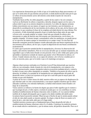 102
Emmi Pikler / Moverse en Libertad
Las experiencias demuestran que el niño al que se le tumba hacia abajo precozmente o al
que se le sienta antes de que domine esta posición, se halla desfavorecido tanto por lo que
se refiere al reconocimiento activo del entorno como desde el punto de vista de la
manipulación.
Tumbados hacia arriba, los niños pequeños, a partir de las cuatro o las seis semanas,
vuelven ya fácilmente la cabeza a izquierda y derecha; después siguen con los ojos y la
cabeza todo lo que en su entorno despierta su atención. Los niños de algunas semanas
traban conocimiento con sus manos; al seguir sus movimientos, aun involuntarios, se
desarrolla la coordinación de los movimientos de la cabeza, de los ojos, de los brazos y de
las manos, lo que constituye la base de la compleja actividad ulterior de estas últimas. Por
el contrario, el niño demasiado pequeño al que se tumba hacia abajo antes de que sepa
volverse solo, no puede ampliar su campo visual más que alzando la cabeza, pero
únicamente es capaz de hacerlo muy brevemente, por intermitencias, con la nuca y la
espalda crispadas. Al mismo tiempo, sosteniéndose sobre los antebrazos, no puede mover
ni ver moverse las manos aunque se encuentren en su campo visual. En esta fase del
desarrollo semejante posición tampoco resulta adecuada para una buena organización de los
movimientos de la cabeza y de los ojos, ni para la adquisición de una buena coordinación
óculomotriz38.
Es cierto que la posición sentada facilita la manipulación y favorece la observación del
medio y del entorno inmediatos. Pero no en el caso del niño que se sostiene torpemente, sin
seguridad o que se halla inmovilizado en esta posición. Esto es sólo válido para quien ya ha
aprendido a mantenerse sentado de manera que pueda volver libremente la cabeza y el
tronco. Cuando alcanza esta fase, es ya capaz de sentarse y de volverse a tumbar por sí
solo; no necesita, pues, que se le siente o que se le mantenga con apoyos.
Algunas observaciones realizadas en el Instituto Loczy39 han demostrado que nuestros
niños no van retrasados, desde el punto de vista de la manipulación, con respecto a las
normas internacionales, aunque manipulen todavía en posición tumbada dorsal o ventral a
la edad a la que otros niños manipulan ya sentados. También se ha puesto de relieve que la
duración, la calidad y la cantidad de la manipulación son independientes del grado de
desarrollo motor, es decir de la postura en la que tal o cual niño pasa la mayor parte del
tiempo en que está despierto.
A partir de los tres o cuatro meses de edad, nuestros niños son ya capaces de desplazarse (lo
que efectúan cada vez más conscientemente y con mayor rapidez) mientras que los niños
educados conforme a los métodos habituales, se hallan relativamente inmovilizados a lo
largo de su desarrollo.
Varios autores se refieren a la fuente de alegría que para el niño significa que le sienten o
que le pongan de pie; el niño espera y reclama la ayuda que a su vez contribuye en cierta
medida al establecimiento de buenas relaciones entre el adulto y él. Los autores hablan
también de la alegría del pequeño que se agarra a los dedos tendidos del adulto para
levantarse hasta la posición sentada. Observan que el hecho de que le sienten puede calmar
al niño de más edad cuando se muestra agitado. Se alegra y deja de llorar en cuanto se le
pone de pie y, aún más tarde, pide que se le haga andar.
También nosotros creemos que es fundamental para el buen desarrollo del niño el
establecimiento de buenas relaciones entre él y el adulto. Constituye la condición primera
de un estado afectivo satisfactorio y, por la misma razón, del perfecto desarrollo. Pero en el
 