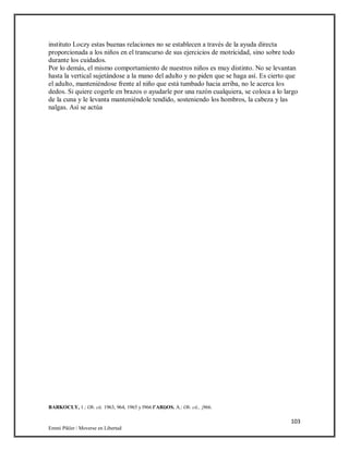103
Emmi Pikler / Moverse en Libertad
instituto Loczy estas buenas relaciones no se establecen a través de la ayuda directa
proporcionada a los niños en el transcurso de sus ejercicios de motricidad, sino sobre todo
durante los cuidados.
Por lo demás, el mismo comportamiento de nuestros niños es muy distinto. No se levantan
hasta la vertical sujetándose a la mano del adulto y no piden que se haga así. Es cierto que
el adulto, manteniéndose frente al niño que está tumbado hacia arriba, no le acerca los
dedos. Si quiere cogerle en brazos o ayudarle por una razón cualquiera, se coloca a lo largo
de la cuna y le levanta manteniéndole tendido, sosteniendo los hombros, la cabeza y las
nalgas. Así se actúa
BARKOCLY, 1.: Ob. cii. 1963, 964, 1965 y l966 l’ARi)OS. A.: Ob. cii., ¡966.
 