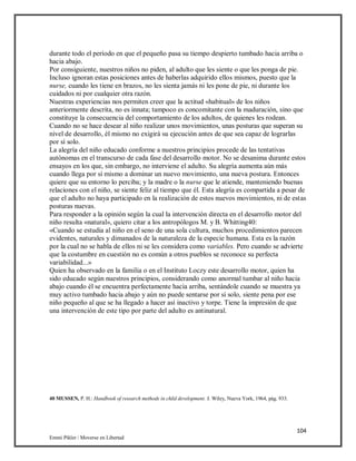 104
Emmi Pikler / Moverse en Libertad
durante todo el período en que el pequeño pasa su tiempo despierto tumbado hacia arriba o
hacia abajo.
Por consiguiente, nuestros niños no piden, al adulto que les siente o que les ponga de pie.
Incluso ignoran estas posiciones antes de haberlas adquirido ellos mismos, puesto que la
nurse, cuando les tiene en brazos, no les sienta jamás ni les pone de pie, ni durante los
cuidados ni por cualquier otra razón.
Nuestras experiencias nos permiten creer que la actitud «habitual» de los niños
anteriormente descrita, no es innata; tampoco es concomitante con la maduración, sino que
constituye la consecuencia del comportamiento de los adultos, de quienes les rodean.
Cuando no se hace desear al niño realizar unos movimientos, unas posturas que superan su
nivel de desarrollo, él mismo no exigirá su ejecución antes de que sea capaz de lograrlas
por sí solo.
La alegría del niño educado conforme a nuestros principios procede de las tentativas
autónomas en el transcurso de cada fase del desarrollo motor. No se desanima durante estos
ensayos en los que, sin embargo, no interviene el adulto. Su alegría aumenta aún más
cuando llega por sí mismo a dominar un nuevo movimiento, una nueva postura. Entonces
quiere que su entorno lo perciba; y la madre o la nurse que le atiende, manteniendo buenas
relaciones con el niño, se siente feliz al tiempo que él. Esta alegría es compartida a pesar de
que el adulto no haya participado en la realización de estos nuevos movimientos, ni de estas
posturas nuevas.
Para responder a la opinión según la cual la intervención directa en el desarrollo motor del
niño resulta «natural», quiero citar a los antropólogos M. y B. Whitting40:
«Cuando se estudia al niño en el seno de una sola cultura, muchos procedimientos parecen
evidentes, naturales y dimanados de la naturaleza de la especie humana. Esta es la razón
por la cual no se habla de ellos ni se les considera como variables. Pero cuando se advierte
que la costumbre en cuestión no es común a otros pueblos se reconoce su perfecta
variabilidad...»
Quien ha observado en la familia o en el Instituto Loczy este desarrollo motor, quien ha
sido educado según nuestros principios, considerando como anormal tumbar al niño hacia
abajo cuando él se encuentra perfectamente hacia arriba, sentándole cuando se muestra ya
muy activo tumbado hacia abajo y aún no puede sentarse por sí solo, siente pena por ese
niño pequeño al que se ha llegado a hacer así inactivo y torpe. Tiene la impresión de que
una intervención de este tipo por parte del adulto es antinatural.
40 MUSSEN, P. H.: Handbook of research methods in child development. J. Wiley, Nueva York, 1964, pág. 933.
 
