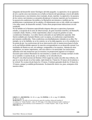 106
Emmi Pikler / Moverse en Libertad
integrante del desarrollo motor fisiológico del niño pequeño. La aparición o la no aparición
de tal o cual de estos movimientos no se halla en función del aprendizaje a través del adulto
de las posiciones y movimientos clave (sentado, de pie, marcha). La aparición o la ausencia
de los «otros» movimientos se encuentra dictada por el entorno material, por la existencia o
la ausencia de condiciones favorables a la libertad de movimientos y también por las
prohibiciones o permisiones de los adultos. (Evidentemente esto es sólo válido con respecto
a los niños sanos, de desarrollo normal). Varias obras proporcionan indicaciones en este
sentido49.
No he hallado en la literatura especializada ninguna obra que se aproxime al presente
estudio, a excepción de la serie de observaciones, de gran exactitud científica, de Dennis50,
a menudo citada. Dennis, a título experimental, educó a un par de gemelos en unas
«condiciones limitadas». Los niños fueron colocados en una habitación separada. Sólo
fueron cuidados por el propio Dennis y por su esposa, en condiciones experimentales
previamente establecidas. Tales condiciones son detalladamente relatadas en su obra. Por
ejemplo, no se les hablaba; no se les sonreía; no se les daba juguetes; no se les sentaba ni se
les ponía de pie. Las restricciones de la no intervención sólo se mantuvieron hasta la fecha
en la cual hubiera debido aparecer la reacción correspondiente en un desarrollo normal. Los
resultados de Dennis no son, sin embargo, comparables a los nuestros. Además de otros
argumentos, no menos importantes, está este relativo a la motricidad: las restricciones
aplicadas eran más numerosas que en nosotros; no proporcionó juguetes ni el espacio
necesario para realizar libremente los movimientos y cuando en el «tiempo normal» el niño
no se sentaba o se ponía de pie, se le sentaba o se le colocaba de pie.
Preyer51 cita observaciones de Demme (1822) según las cuales una niña muy robusta, a la
que no se puso de pie ni se hizo andar, reptó desde los 5 hasta los 10 meses sin levantarse a
la vertical. No se puso de pie hasta los 14 meses. Continuó gateando desde los 16 hasta los
18 meses, aunque ya andaba perfectamente. Su desarrollo motor era, pues, semejante al de
nuestros niños.
GREEN, M. y RICHMOND, J. B.: Ob. cii., pág. 186; PEIPER, A.: Ob. cii. pág. 235; SPITZY,
H.: Ob. cii., pág. 69.
50 DENNIS, W.: The effect of restricted practice upon the reaching, sitting and standing of
two infants, en ‘<Genet. Psychot>., núm., 47, 1935, págs. 17-32; Infant development under conditions of
restrictedpracttce and of minimu,n social siimulation, en ‘<J. Genet. Psycho1.. núm. 53, pás. 149-158.
PREYER: Ob. cit.
 