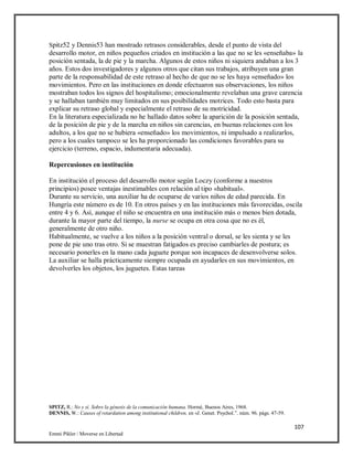 107
Emmi Pikler / Moverse en Libertad
Spitz52 y Dennis53 han mostrado retrasos considerables, desde el punto de vista del
desarrollo motor, en niños pequeños criados en institución a las que no se les «enseñaba» la
posición sentada, la de pie y la marcha. Algunos de estos niños ni siquiera andaban a los 3
años. Estos dos investigadores y algunos otros que citan sus trabajos, atribuyen una gran
parte de la responsabilidad de este retraso al hecho de que no se les haya «enseñado» los
movimientos. Pero en las instituciones en donde efectuaron sus observaciones, los niños
mostraban todos los signos del hospitalismo; emocionalmente revelaban una grave carencia
y se hallaban también muy limitados en sus posibilidades motrices. Todo esto basta para
explicar su retraso global y especialmente el retraso de su motricidad.
En la literatura especializada no he hallado datos sobre la aparición de la posición sentada,
de la posición de pie y de la marcha en niños sin carencias, en buenas relaciones con los
adultos, a los que no se hubiera «enseñado» los movimientos, ni impulsado a realizarlos,
pero a los cuales tampoco se les ha proporcionado las condiciones favorables para su
ejercicio (terreno, espacio, indumentaria adecuada).
Repercusiones en institución
En institución el proceso del desarrollo motor según Loczy (conforme a nuestros
principios) posee ventajas inestimables con relación al tipo «habitual».
Durante su servicio, una auxiliar ha de ocuparse de varios niños de edad parecida. En
Hungría este número es de 10. En otros países y en las instituciones más favorecidas, oscila
entre 4 y 6. Así, aunque el niño se encuentra en una institución más o menos bien dotada,
durante la mayor parte del tiempo, la nurse se ocupa en otra cosa que no es él,
generalmente de otro niño.
Habitualmente, se vuelve a los niños a la posición ventral o dorsal, se les sienta y se les
pone de pie uno tras otro. Si se muestran fatigados es preciso cambiarles de postura; es
necesario ponerles en la mano cada juguete porque son incapaces de desenvolverse solos.
La auxiliar se halla prácticamente siempre ocupada en ayudarles en sus movimientos, en
devolverles los objetos, los juguetes. Estas tareas
SPITZ, R.: No y sí. Sobre la génesis de la comunicación humana. Hormé, Buenos Aires, 1968.
DENNIS, W.: Causes of retardation among institutional children, en «J. Genet. Psychol.”. núm. 96. págs. 47-59.
 