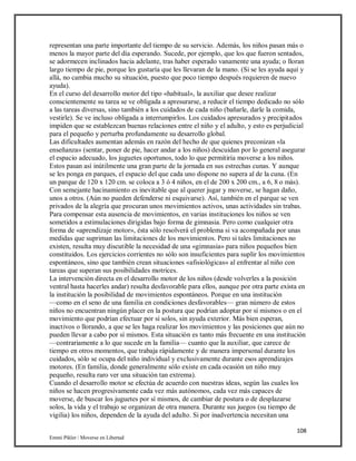 108
Emmi Pikler / Moverse en Libertad
representan una parte importante del tiempo de su servicio. Además, los niños pasan más o
menos la mayor parte del día esperando. Sucede, por ejemplo, que los que fueron sentados,
se adormecen inclinados hacia adelante, tras haber esperado vanamente una ayuda; o lloran
largo tiempo de pie, porque les gustaría que les llevaran de la mano. (Si se les ayuda aquí y
allá, no cambia mucho su situación, puesto que poco tiempo después requieren de nuevo
ayuda).
En el curso del desarrollo motor del tipo «habitual», la auxiliar que desee realizar
conscientemente su tarea se ve obligada a apresurarse, a reducir el tiempo dedicado no sólo
a las tareas diversas, sino también a los cuidados de cada niño (bañarle, darle la comida,
vestirle). Se ve incluso obligada a interrumpirlos. Los cuidados apresurados y precipitados
impiden que se establezcan buenas relaciones entre el niño y el adulto, y esto es perjudicial
para el pequeño y perturba profundamente su desarrollo global.
Las dificultades aumentan además en razón del hecho de que quienes preconizan «la
enseñanza» (sentar, poner de pie, hacer andar a los niños) descuidan por lo general asegurar
el espacio adecuado, los juguetes oportunos, todo lo que permitiría moverse a los niños.
Estos pasan así inútilmente una gran parte de la jornada en sus estrechas cunas. Y aunque
se les ponga en parques, el espacio del que cada uno dispone no supera al de la cuna. (En
un parque de 120 x 120 cm. se coloca a 3 ó 4 niños, en el de 200 x 200 cm., a 6, 8 o más).
Con semejante hacinamiento es inevitable que al querer jugar y moverse, se hagan daño,
unos a otros. (Aún no pueden defenderse ni esquivarse). Así, también en el parque se ven
privados de la alegría que procuran unos movimientos activos, unas actividades sin trabas.
Para compensar esta ausencia de movimientos, en varias instituciones los niños se ven
sometidos a estimulaciones dirigidas bajo forma de gimnasia. Pero como cualquier otra
forma de «aprendizaje motor», ésta sólo resolverá el problema si va acompañada por unas
medidas que supriman las limitaciones de los movimientos. Pero si tales limitaciones no
existen, resulta muy discutible la necesidad de una «gimnasia» para niños pequeños bien
constituidos. Los ejercicios corrientes no sólo son insuficientes para suplir los movimientos
espontáneos, sino que también crean situaciones «afisiológicas» al enfrentar al niño con
tareas que superan sus posibilidades motrices.
La intervención directa en el desarrollo motor de los niños (desde volverles a la posición
ventral hasta hacerles andar) resulta desfavorable para ellos, aunque por otra parte exista en
la institución la posibilidad de movimientos espontáneos. Porque en una institución
—como en el seno de una familia en condiciones desfavorables— gran número de estos
niños no encuentran ningún placer en la postura que podrían adoptar por sí mismos o en el
movimiento que podrían efectuar por sí solos, sin ayuda exterior. Más bien esperan,
inactivos o llorando, a que se les haga realizar los movimientos y las posiciones que aún no
pueden llevar a cabo por sí mismos. Esta situación es tanto más frecuente en una institución
—contrariamente a lo que sucede en la familia— cuanto que la auxiliar, que carece de
tiempo en otros momentos, que trabaja rápidamente y de manera impersonal durante los
cuidados, sólo se ocupa del niño individual y exclusivamente durante esos aprendizajes
motores. (En familia, donde generalmente sólo existe en cada ocasión un niño muy
pequeño, resulta raro ver una situación tan extrema).
Cuando el desarrollo motor se efectúa de acuerdo con nuestras ideas, según las cuales los
niños se hacen progresivamente cada vez más autónomos, cada vez más capaces de
moverse, de buscar los juguetes por sí mismos, de cambiar de postura o de desplazarse
solos, la vida y el trabajo se organizan de otra manera. Durante sus juegos (su tiempo de
vigilia) los niños, dependen de la ayuda del adulto. Si por inadvertencia necesitan una
 