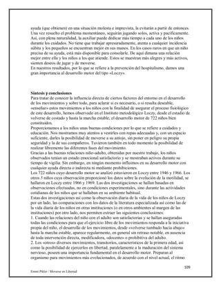 109
Emmi Pikler / Moverse en Libertad
ayuda (que obtienen) en una situación molesta e imprevista, la evitarán a partir de entonces.
Una vez resuelto el problema momentáneo, seguirán jugando solos, activa y pacíficamente.
Así, con plena naturalidad, la auxiliar puede dedicar más tiempo a cada uno de los niños
durante los cuidados. No tiene que trabajar apresuradamente, atenta a cualquier incidencia
súbita y los pequeños se encuentran mejor en sus manos. En los casos raros en que un niño
precisa de su ayuda, está más disponible para consolarle. De aquí dimana una relación
mejor entre ella y los niños a los que atiende. Estos se muestran más alegres y más activos,
sienten deseos de jugar y de moverse.
En nuestros resultados, por lo que se refiere a la prevención del hospitalismo, damos una
gran importancia al desarrollo motor del tipo «Loczy».
Síntesis y conclusiones
Para tratar de conocer la influencia directa de ciertos factores del entorno en el desarrollo
de los movimientos y sobre todo, para aclarar si es necesario, o si resulta deseable,
«enseñar» estos movimientos a los niños con la finalidad de asegurar el proceso fisiológico
de este desarrollo, hemos observado en el Instituto metodológico Loczy, desde el estadio de
volverse de costado y hasta la marcha estable, el desarrollo motor de 722 niños bien
constituidos.
Proporcionamos a los niños unas buenas condiciones por lo que se refiere a cuidados y
educación. Nos mostramos muy atentos a vestirles con ropas adecuadas y, con un espacio
suficiente, darles la posibilidad de moverse a su antojo, sin poner en peligro su propia
seguridad y la de sus compañeros. Tuvieron también en todo momento la posibilidad de
realizar libremente las diferentes fases del movimiento.
Gracias a las buenas relaciones niño-adulto, obtenidas por nuestro trabajo, los niños
observados tenían un estado emocional satisfactorio y se mostraban activos durante su
tiempo de vigilia. Sin embargo, en ningún momento influimos en su desarrollo motor con
cualquier ayuda directa o indirecta ni mediante prohibiciones.
Los 722 niños cuyo desarrollo motor se analizó estuvieron en Loczy entre 1946 y 1966. Los
otros 5 niños cuya observación proporcionó los datos sobre la evolución de la motilidad, se
hallaron en Loczy entre 1966 y 1969. Las dos investigaciones se hallan basadas en
observaciones efectuadas, no en condiciones experimentales, sino durante las actividades
cotidianas de los niños que se hallaban en su ambiente habitual.
Estas dos investigaciones así como la observación diaria de la vida de los niños de Loczy
por un lado, las comparaciones con los datos de la literatura especializada así como las de
la vida diaria de los niños en otras instituciones (o en otros ambientes al margen de las
instituciones) por otro lado, nos permiten extraer las siguientes conclusiones:
1. Cuando las relaciones del niño con el adulto son satisfactorias y se hallan aseguradas
todas las condiciones para que el ejercicio libre de los movimientos responda a la iniciativa
propia del niño, el desarrollo de los movimientos, desde «volverse tumbado hacía abajo»
hasta la marcha estable, aparece regularmente, en general sin retraso notable, en ausencia
de toda intervención directa, modificadora, «docente» o prohibitiva del adulto.
2. Los «otros» diversos movimientos, transitorios, característicos de la primera edad, así
como la posibilidad de ejercerlos en libertad, paralelamente a la maduración del sistema
nervioso, poseen una importancia fundamental en el desarrollo motor. Preparan al
organismo para movimientos más evolucionados, de acuerdo con el nivel actual, el ritmo
 