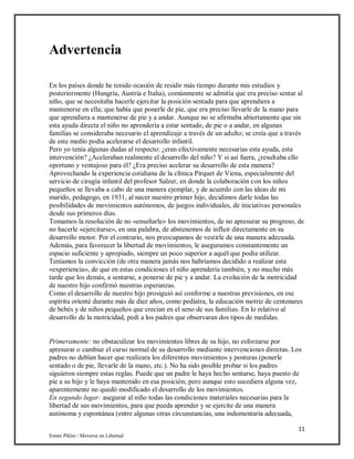 11
Emmi Pikler / Moverse en Libertad
Advertencia
En los países donde he tenido ocasión de residir más tiempo durante mis estudios y
posteriormente (Hungría, Austria e Italia), comúnmente se admitía que era preciso sentar al
niño, que se necesitaba hacerle ejercitar la posición sentada para que aprendiera a
mantenerse en ella; que había que ponerle de pie, que era preciso llevarle de la mano para
que aprendiera a mantenerse de pie y a andar. Aunque no se afirmaba abiertamente que sin
esta ayuda directa el niño no aprendería a estar sentado, de pie o a andar, en algunas
familias se consideraba necesario el aprendizaje a través de un adulto; se creía que a través
de este medio podía acelerarse el desarrollo infantil.
Pero yo tenía algunas dudas al respecto: ¿eran efectivamente necesarias esta ayuda, esta
intervención? ¿Aceleraban realmente el desarrollo del niño? Y si así fuera, ¿resultaba ello
oportuno y ventajoso para él? ¿Era preciso acelerar su desarrollo de esta manera?
Aprovechando la experiencia cotidiana de la clínica Pirquet de Viena, especialmente del
servicio de cirugía infantil del profesor Salzer, en donde la colaboración con los niños
pequeños se llevaba a cabo de una manera ejemplar, y de acuerdo con las ideas de mi
marido, pedagogo, en 1931, al nacer nuestro primer hijo, decidimos darle todas las
posibilidades de movimientos autónomos, de juegos individuales, de iniciativas personales
desde sus primeros días.
Tomamos la resolución de no «enseñarle» los movimientos, de no apresurar su progreso, de
no hacerle «ejercitarse», en una palabra, de abstenemos de influir directamente en su
desarrollo motor. Por el contrario, nos preocupamos de vestirle de una manera adecuada.
Además, para favorecer la libertad de movimientos, le aseguramos constantemente un
espacio suficiente y apropiado, siempre un poco superior a aquél que podía utilizar.
Teníamos la convicción (de otra manera jamás nos habríamos decidido a realizar esta
«experiencia», de que en estas condiciones el niño aprendería también, y no mucho más
tarde que los demás, a sentarse, a ponerse de pie y a andar. La evolución de la motricidad
de nuestro hijo confirmó nuestras esperanzas.
Como el desarrollo de nuestro hijo prosiguió así conforme a nuestras previsiones, en ese
espíritu orienté durante más de diez años, como pediatra, la educación motriz de centenares
de bebés y de niños pequeños que crecían en el seno de sus familias. En lo relativo al
desarrollo de la motricidad, pedí a los padres que observaran dos tipos de medidas.
Primeramente: no obstaculizar los movimientos libres de su hijo, no esforzarse por
apresurar o cambiar el curso normal de su desarrollo mediante intervenciones directas. Los
padres no debían hacer que realizara los diferentes movimientos y posturas (ponerle
sentado o de pie, llevarle de la mano, etc.). No ha sido posible probar si los padres
siguieron siempre estas reglas. Puede que un padre le haya hecho sentarse, haya puesto de
pie a su hijo y le haya mantenido en esa posición; pero aunque esto sucediera alguna vez,
aparentemente no quedó modificado el desarrollo de los movimientos.
En segundo lugar: asegurar al niño todas las condiciones materiales necesarias para la
libertad de sus movimientos, para que pueda aprender y se ejercite de una manera
autónoma y espontánea (entre algunas otras circunstancias, una indumentaria adecuada,
 