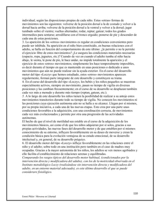 110
Emmi Pikler / Moverse en Libertad
individual, según las disposiciones propias de cada niño. Estas «otras» formas de
movimientos son las siguientes: volverse de la posición dorsal a la de costado y volver a la
dorsal hacia arriba; volverse de la posición dorsal a la ventral y volver a la dorsal; jugar
tumbado sobre el vientre; vueltas alternadas; rodar, reptar; gatear; todos los grados
intermedios para sentarse; arrodillarse con el tronco erguido; ponerse de pie y descender de
cada una de estas posiciones.
3. La aparición de los «otros» movimientos es regular en condiciones convenientes pero
puede ser inhibida. Su aparición en el niño bien constituido, en buenas relaciones con el
adulto, se halla en función del comportamiento de este último: ¿le permite o no le permite
el ejercicio libre de estos movimientos? ¿Le asegura las condiciones materiales necesarias
(espacio, ropa, juguetes, etc.)? Cuando de vez en cuando el adulto tumba al niño hacia
abajo, le sienta, le pone de píe, le hace andar, no impide totalmente la aparición y el
ejercicio de estos «otros» movimientos; simplemente los hace temporalmente imposibles,
es decir durante el tiempo en que es mantenido en unas posiciones o dedicado a unos
movimientos que aún no puede realizar sin la ayuda exterior. En el curso del desarrollo
motor del tipo «Loczy» que hemos estudiado, estos «otros» movimientos aparecen
regularmente, forman parte integrante de este desarrollo y constituyen su trama.
4. En el curso del desarrollo del tipo «Loczy», los bebés y los niños pequeños se muestran
especialmente activos, siempre en movimiento, pasan su tiempo de vigilia en diversas
posiciones y las cambian frecuentemente; en el curso de su desarrollo se desplazan también
cada vez más a menudo y durante más tiempo (reptan, gatean, etc.).
5. A lo largo de este desarrollo los niños tienen la posibilidad de realizar a su antojo estos
movimientos transitorios durante todo su tiempo de vigilia. No conocen los movimientos ni
las posiciones cuya ejecución autónoma aún no se halla a su alcance. Llegan por sí mismos,
por su propia iniciativa, a cada una de las nuevas etapas. Esto crea por una parte unas
condiciones favorables a la adquisición, con una coordinación correcta, de movimientos
cada vez más evolucionados y permite por otra una progresión de las actividades
autónomas.
El hecho de que el nivel de motilidad sea estable en el curso de la adquisición de los
movimientos básicos, así como el de que los niños adquieran por sí solos, gracias a sus
propias actividades, las nuevas fases del desarrollo motor y de que entablen por sí mismos
conocimiento de su entorno, influyen favorablemente en su deseo de moverse y crean la
condición básica para la evolución ventajosa de su estado emocional, de su desarrollo
intelectual y, en general, de su desarrollo psíquico.
6. El desarrollo motor del tipo «Loczy» influye favorablemente en las relaciones entre el
niño y el adulto; sobre todo en una institución pero también en el caso de madres muy
ocupadas. Gracias a la mayor autonomía de los niños, los adultos se ven menos agobiados y
ello facilita el establecimiento de relaciones serenas y equilibradas.
Comparando los rasgos típicos del desarrollo motor habitual, (condicionados por la
intervención directa y modificadora del adulto), con los de la motricidad observada en el
Instituto metodológico Loczy (realizándose sin intervención directa y modificadora del
adulto, en un entorno material adecuado), es este último desarrollo el que se puede
considerare fisiológico.
 