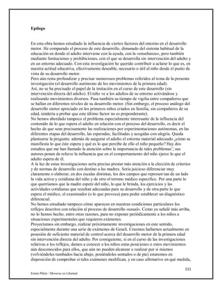 111
Emmi Pikler / Moverse en Libertad
Epílogo
En esta obra hemos estudiado la influencia de ciertos factores del entorno en el desarrollo
motor. He comparado el proceso de este desarrollo, dimanado del sistema habitual de la
educación en donde el adulto interviene con la ayuda, con la «enseñanza», pero también
mediante limitaciones y prohibiciones, con el que se desarrolla sin intervención del adulto y
en un entorno adecuado. Con esta investigación he querido contribuir a aclarar lo que es, en
nuestra actitud educativa, efectivamente deseable, necesario o útil al niño desde el punto de
vista de su desarrollo motor.
Pero aún resta profundizar y precisar numerosos problemas referidos al tema de la presente
investigación (el desarrollo autónomo de los movimientos de la primera edad).
Así, no se ha precisado el papel de la imitación en el curso de este desarrollo (sin
intervención directa del adulto). El niño ve a los adultos de su entorno activándose y
realizando movimientos diversos. Pasa también su tiempo de vigilia entre compañeros que
se hallan en diferentes niveles de su desarrollo motor. (Sin embargo, el proceso análogo del
desarrollo motor apreciado en los primeros niños criados en familia, sin compañeros de su
edad, tendería a probar que este último factor no es preponderante).
No hemos abordado tampoco el problema especialmente interesante de la influencia del
contenido de lo que espera el adulto en relación con el proceso del desarrollo, es decir el
hecho de que sean precisamente las realizaciones por experimentaciones autónomas, en las
diferentes etapas del desarrollo, las esperadas, facilitadas y acogidas con alegría. Queda
plantearse la pregunta: además de asegurar el adulto el entorno material adecuado ¿cómo se
manifiesta lo que éste espera y qué es lo que percibe de ello el niño pequeño? Hay dos
estudios que me han llamado la atención sobre la importancia de tales problemas’; sus
autores ponen de relieve la influencia que en el comportamiento del niño ejerce lo que el
adulto espera de él.
A la luz de estas investigaciones sería preciso prestar más atención a la elección de criterios
y de normas de desarrollo con destino a las madres. Sería juicioso diferenciar muy
claramente o elaborar, en dos escalas distintas, los dos campos que represen tan de un lado
la vida activa y cotidiana del niño y de otro el terreno médico específico. Por una parte lo
que querríamos que la madre espere del niño, lo que le brinda, los ejercicios y las
actividades cotidianas que resultan adecuadas para su desarrollo y de otra parte lo que
espera el médico, el examinador (o lo que provoca) para poder establecer un diagnóstico
diferencial.
No hemos estudiado tampoco cómo aparecen en nuestras condiciones particulares los
reflejos descritos con relación al proceso de desarrollo «usual». Como ya señalé más arriba,
no lo hemos hecho, entre otras razones, para no exponer periódicamente a los niños a
situaciones experimentales que requieren exámenes.
Proyectamos sin embargo, realizar próximamente investigaciones en este sentido,
especialmente durante una serie de exámenes de Geseli. Creemos hallarnos actualmente en
posesión de suficiente material de control acerca del desarrollo motor de la primera edad
sin intervención directa del adulto. Por consiguiente, si en el curso de las investigaciones
relativas a los reflejos, damos a conocer a los niños estas posiciones o estos movimientos
aún desconocidos para ellos, que aún no pueden alcanzar o realizar por sí mismos
(volviéndoles tumbados hacia abajo, poniéndoles sentados o de pie) estaremos en
disposición de comprobar si tales exámenes modifican, y en caso afirmativo en qué medida,
 
