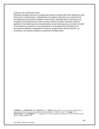 112
Emmi Pikler / Moverse en Libertad
el proceso de su desarrollo motor.
Deseamos proseguir nuestras investigaciones relativas al desarrollo motor también en otras
direcciones. Continuaremos, evidentemente, los trabajos referentes a la evolución de la
actividad motriz para poder completar nuestros datos, obtenidos hasta el momento, con
resultados de las observaciones sobre un mayor número de niños. Pensamos medir la
agilidad, la movilidad durante el mantenimiento de una misma postura, así como el estudio
de las influencias recíprocas, de las alternancias y de las apariciones simultáneas de
movimientos globales y manipulativos Vamos a estudiar formas de movimientos, su
evolución y su variación cualitativa, a partir del «tumbado hacia
‘HARRIS, F. R.; JOHNST0N, M. K.; KELLEY, C. S. y WOLF, M. M.: Effects of positive social reinforcement on
regressed crawltng of a nursery schooj child, en «J Educ. Psychol.>». VOl. LV, núm. 1, 1964, págs. 35-41;
ROSENTHAL, R. y JACOBSON, L. F.: Pigmalión en la escuela. Expectativa del maestro y desarrollo intelectual del
alumno. Marova, Madrid, 1980
 