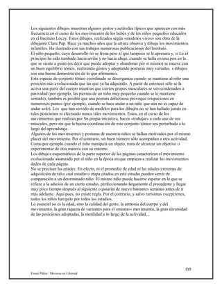 119
Emmi Pikler / Moverse en Libertad
Los siguientes dibujos muestran algunos gestos y actitudes típicos que aparecen con más
frecuencia en el curso de los movimientos de los bebés y de los niños pequeños educados
en el Instituto Loczy. Estos dibujos, realizados según «modelos vivos» son obra de la
dibujante Clara Pap. Hace ya muchos años que la artista observa y dibuja los movimientos
infantiles. Ha ilustrado con sus trabajos numerosas publicaciones del Instituto.
El niño pequeño, cuyo desarrollo no se frena pero al que tampoco se le apresura y, si Le el
principio ha sido tumbado hacia arriba y no hacia abajo, cuando se halla en una pon en la
que se siente a gusto (es decir que puede adoptar y abandonar por sí mismo) se mueve con
un buen equilibrio tónico, realizando gestos y adoptando posturas muy variadas. s dibujos
son una buena demostración de lo que afirmamos.
Esta especie de conjunto tónico coordinado se desorganiza cuando se mantiene al niño una
posición más evolucionada que las que ya ha adquirido. A partir de entonces sólo se la
activa una parte del cuerpo mientras que ciertos grupos musculares se ven condenados a
pasividad (por ejemplo, las piernas de un niño muy pequeño cuando se le mantiene
sentado); también es posible que una postura defectuosa provoque crispaciones en
numerosos puntos (por ejemplo, cuando se hace andar a un niño que aún no es capaz de
andar solo). Los que han servido de modelos para los dibujos no se han hallado jamás en
tales posiciones ni efectuado nunca tales movimientos. Estos, en el curso de los
movimientos que realizan por Su propia iniciativa, hacen «trabajar» a cada uno de sus
músculos, pero sin que la buena coordinación de este conjunto tónico sea perturbada a lo
largo del aprendizaje.
Algunos de los movimientos y posturas de nuestros niños se hallan motivados por el mismo
placer del movimiento. Por el contrario, un buen número sólo acompañan a otra actividad,
Como por ejemplo cuando el niño manipula un objeto, trata de alcanzar un objetivo o
experimentar de otra manera con su entorno.
Los dibujos esquemáticos de la parte superior de las páginas caracterizan el movimiento
evolucionado alcanzado por el niño en la época en que empieza a realizar los movimientos
dados de cada página.
No se precisan las edades. En efecto, ni el promedio de edad ni las edades extremas de
adquisición de tal o cual estadio o etapa citados en este estudio pueden servir de
comparación a un determinado niño. El mismo niño puede hacerse esperar en lo que se
refiere a la adición de un cierto estadio, perfeccionando largamente el precedente y llegar
muy poco tiempo después al siguiente o pasarán de nuevo bastantes semanas antes de ir
más adelante. Aquí pues, no existe regla. Por el contrario, y salvo rarísimas excepciones,
todos los niños han palo por todos los estadios.
Lo esencial no es la edad, sino la calidad del gesto, la armonía del cuerpo y del
movimiento, la gran riqueza de variantes para el «mismo» movimiento, la gran diversidad
de las posiciones adoptadas, la motilidad a lo largo de la actividad...
 