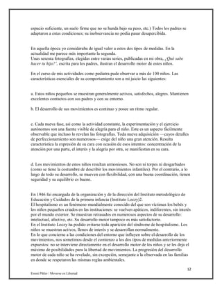 12
Emmi Pikler / Moverse en Libertad
espacio suficiente, un suelo firme que no se hunda bajo su peso, etc.) Todos los padres se
adaptaron a estas condiciones; su inobservancia no podía pasar desapercibida.
En aquella época yo consideraba de igual valor a estos dos tipos de medidas. En la
actualidad me parece más importante la segunda.
Unas sesenta fotografías, elegidas entre varias series, publicadas en mi obra, ¿Qué sabe
hacer tu hijo?’, escrita para los padres, ilustran el desarrollo motor de estos niños.
En el curso de mis actividades como pediatra pude observar a más de 100 niños. Las
características esenciales de su comportamiento son a mi juicio las siguientes:
a. Estos niños pequeños se muestran generalmente activos, satisfechos, alegres. Mantienen
excelentes contactos con sus padres y con su entorno.
b. El desarrollo de sus movimientos es continuo y posee un ritmo regular.
c. Cada nueva fase, así como la actividad constante, la experimentación y el ejercicio
autónomos son una fuente visible de alegría para el niño. Este es un aspecto fácilmente
observable que incluso lo revelan las fotografías. Toda nueva adquisición —cuyos detalles
de perfeccionamiento son numerosos— exige del niño una gran atención. Resulta
característica la expresión de su cara con ocasión de esos intentos: concentración de la
atención por una parte, el interés y la alegría por otra, se manifiestan en su cara.
d. Los movimientos de estos niños resultan armoniosos. No son ni torpes ni desgarbados
(como se tiene la costumbre de describir los movimientos infantiles). Por el contrario, a lo
largo de todo su desarrollo, se mueven con flexibilidad, con una buena coordinación, tienen
seguridad y su equilibrio es bueno.
En 1946 fui encargada de la organización y de la dirección del Instituto metodológico de
Educación y Cuidados de la primera infancia (Instituto Loczy)2.
El hospitalismo es un fenómeno mundialmente conocido del que son víctimas los bebés y
los niños pequeños criados en las instituciones: se vuelven apáticos, indiferentes, sin interés
por el mundo exterior. Se muestran retrasados en numerosos aspectos de su desarrollo:
intelectual, afectivo, etc. Su desarrollo motor tampoco es más satisfactorio.
En el Instituto Loczy ha podido evitarse toda aparición del síndrome de hospitalismo. Los
niños se muestran activos, llenos de interés y se desarrollan normalmente.
En lo que concierne a las condiciones del entorno que influyen sobre el desarrollo de los
movimientos, nos sometimos desde el comienzo a los dos tipos de medidas anteriormente
expuestos: no se interviene directamente en el desarrollo motor de los niños y se les deja el
máximo de posibilidades para la libertad de movimientos. La progresión del desarrollo
motor de cada niño se ha revelado, sin excepción, semejante a la observada en las familias
en donde se respetaron las mismas reglas ambientales.
 