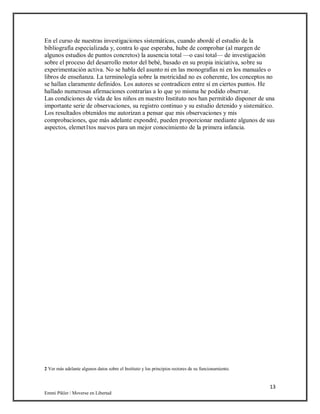 13
Emmi Pikler / Moverse en Libertad
En el curso de nuestras investigaciones sistemáticas, cuando abordé el estudio de la
bibliografía especializada y, contra lo que esperaba, hube de comprobar (al margen de
algunos estudios de puntos concretos) la ausencia total —o casi total— de investigación
sobre el proceso del desarrollo motor del bebé, basado en su propia iniciativa, sobre su
experimentación activa. No se habla del asunto ni en las monografías ni en los manuales o
libros de enseñanza. La terminología sobre la motricidad no es coherente, los conceptos no
se hallan claramente definidos. Los autores se contradicen entre sí en ciertos puntos. He
hallado numerosas afirmaciones contrarias a lo que yo misma he podido observar.
Las condiciones de vida de los niños en nuestro Instituto nos han permitido disponer de una
importante serie de observaciones, su registro continuo y su estudio detenido y sistemático.
Los resultados obtenidos me autorizan a pensar que mis observaciones y mis
comprobaciones, que más adelante expondré, pueden proporcionar mediante algunos de sus
aspectos, elemet1tos nuevos para un mejor conocimiento de la primera infancia.
2 Ver más adelante algunos datos sobre el Instituto y los principios rectores de su funcionamiento.
 