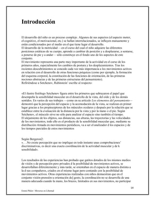 14
Emmi Pikler / Moverse en Libertad
Introducción
El desarrollo del niño es un proceso complejo. Algunos de sus aspectos (el aspecto motor,
el cognitivo, el motivacional, etc.) se hallan interrelacionados, se influyen mutuamente y
están condicionados por el medio en el que tiene lugar el desarrollo.
El desarrollo de la motricidad —en el curso del cual el niño adquiere las diferentes
posiciones estáticas de su cuerpo, aprende a cambiar de posición y a desplazarse, a sentarse,
a ponerse de pie y a andar— sólo constituye en el fondo uno de los aspectos de este
conjunto.
El movimiento representa una parte muy importante de la actividad en el curso de los
primeros años, especialmente los cambios de postura y los desplazamientos. Tras los
recientes descubrimientos se concede cada vez más importancia a los movimientos activos
en relación con el desarrollo de otras funciones psíquicas (como por ejemplo, la formación
del esquema corporal, la constitución de las funciones de orientación, de las primeras
nociones abstractas y de las primeras estructuras del pensamiento).
Refiriéndose a Setchenov, Rubinstein’ escribe al respecto:
«El ilustre fisiólogo Setchenov figura entre los primeros que subrayaron el papel que
desempeña la sensibilidad muscular en el desarrollo de la vista, del oído y de los demás
sentidos. En varios de sus trabajos —como en su artículo Los elementos del pensamiento—
demostró que la percepción del espacio y la acomodación de la vista, se realizan en primer
lugar gracias a los propioceptores de los músculos oculares y después por la relación que se
establece entre la evaluación de la distancia por la vista y por la mano o el pie. Según
Setchenov, el músculo sirve no sólo para analizar el espacio sino también el tiempo.
El alejamiento de los objetos, sus distancias, sus alturas, las trayectorias y las velocidades
de los movimientos, todo ello es el producto de la sensibilidad muscular que, mediante su
distribución ritmada en movimientos periódicos, va a ser el analizador d los espacios y de
los tiempos parciales de estos movimientos
Según Bergeron2:
«. . .No existe percepción que no implique en todo instante unas comprobaciones’
discriminativas, es decir una exacta coordinación de la actividad muscular y de k
sensibilidad».
Los resultados de las experiencias han probado que gatitos dotados de los mismos medios
de visión y de percepción pero privados d la posibilidad de movimientos activos, se
desarrollaban diferentemente y más tarde, se orientaban en el espacio de manera distinta a
la d sus compañeros, criados en el mismo lugar pero contando con la posibilidad de
movimientos activos. Otras experiencias realizadas con niños demuestran que en el
conjunto visión-prensión u orientación de] gesto, la coordinación no se desarrolla de una
manera adecuada cuando la mano, los brazos, limitados en sus movimientos, no participar
 