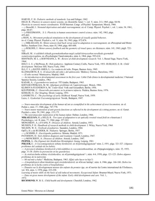 141
Emmi Pikler / Moverse en Libertad
HARVIE, F. H.: Pediatric methods of standards. Lea and Febiger, 1962.
HELD, R.: Plasticiy in sensory-motor systems, en «Scientific Amer.’>, vol. V, núm. 213, 1965, págs. 84-94.
Plasticity in sensory-motor coordination. XVIII Internat. Congr. of Psychol. Symposium, Moscú, 1966.
— y BossoM, J.: Neonatal deprivation and adult rearrangement, en «J. Comp. Physiol. Psychol.>, vol. 1, núm. 54, 1961,
págs. 66-67.
— y FREEDMANN, . S. J.: Plasticity in human sensorimotor control science, núm. 142, 1963, págs.
455-462.
y HEIN, A.: Movement produced stimulation in the development of visually guided behavior,
en «J. Comp. Physiol. Psychol.», vol. V, núm. 56, 1963, págs. 872-876.
— y MIKAELIAN, H.: Motor-sensory feed back versus need in adaptation to rearrangement, en «Perceptual and Motor
Skills», Southern Univ. Press, núm 18, 1964, págs. 685-688.
— y REKOHS, J.: Motor-sensory feedback and the geometry of visual space, en «Science», núm. 141, 1963, págS. 722-
723.
HIRscH, M.: A szülóktól elskadt gyermekotthonban majd családi kórnyezetben nevelkedo gyermekek
szeméiységvizsgálata, en «Psychologiai TanuLmányok», núm. 6, 1964, págs. 595-614.
HOFFMAN, M. L. y HOFFMANN, L. W.: Review of child development research. Vol. 1, Russel Sage, Nueva York,
1964.
HOLT, L. E. y McINrosn, R.: Holt pediatrics. Appleton Century Crofts, Nueva York, 1953. HURLOCE, E. B.: Child
development. McGraw Hill, Nueva York, 1964.
ILG, F. L. y BATES AMES, L.: La conducta del niño. Psique, Buenos Aires, 1965.
ILLIN0wORTH, R. S.: El desarrollo del niño y del adolescente. Médica y Técnica, Barcelona, 1982.
— El niño normal. Montecorvo, Madrid, 1969.
— An introduction to developmental assessment in the first year. Little Club clinics in developmental medicine 3 National
Spastics Society, Londres, 1962.
KADAR, A.: A gyermekorvos tanácsai. TIT kiadás, Budapest, 1965.
KISTIAICOWSKAIA, M. M.: (Quelques problémes de l’apprentissage). Moscú, 1966.
KLIMOVA-FUGNEROVA, M.: Under Kind. Volk und Gesundheit, Berlín, 1956.
KOUPERNIK, C.: Desarrollo psicomotor en la primera infancia. Paideia, Buenos Aires, 1976.
KÓIILER, O.: Der Siíugling. Hirzel, Leipzig, 1953.
LANDRETH, C.: The psychology of early childhood. Knopf, Nueva York, 1959.
Luics, J.: Gyakorlati Csecsemógyógyászat. Novák, Budapest, 1947.
— Neuro-muscular development of the human mf ant as exemplified in the achievement of erect locomotion, en «J.
Pediat.», núm. 17, 1940, págs. 747-770.
— Neuro-motor maturation of anti-gravity functions as reflected in the development of a sitting posture, en «J. Genet.
Psychol.», núm. 59, 1941, págs. 155-175.
— The neuromuscular maturation of the human infant. Hafner, Londres, 1966.
MIKAELLIAN, H. y HELD, R.: Two types of adaptation to an optically rorated visual field en «American J.
Psychology», vol. II, núm. 77, 1964, págs. 257-263.
MONCRIEFF, A. y EVANS, P.: Diseases of children. Arnoid, Londres, 1953.
MUSSEN, P. H.: Handbook of research methods in child development. J. Wiley, Nueva York, 1964.
NELSON, W. E.: Textbook of pediatries. Saunders, Londres, 1964.
OpITz, H. y de RUDDER, B.: Pédiatrie. Springer, Berlín, 1957.
— y SCHMID, F.: Enciclopedia pediátrica. Morata, Madrid, 1971.
PATERSON, D.: Sick children diagnosis and treatment. Cassell, Londres, 1947.
— y MONCRIEFF, A.: Diseoses of children. Arnoid, Londres, 1947.
PEIPER, A.: Die Eigenart der Kindlichen Hirntátigkeit. Georg, Leipzig, 1961.
PIKLER, E.: A Csecsemógondozós néhány kérdéséról, en «Gyermekgyógyászat” núm. 2, 1951, págs. 321-327. (Algunos
problemas del cuidado de los bebés).
— A prevenció általános kérdéseiról a bólcsódékben és csecsemóotthonokban, en «Népegészségügy», núm. 35, 1955,
págs. 31-38. (Sobre la prevención en las guarderías).
— Az etetéstechnika néhány részletkerdése, en «Gyermekgyógyászat’>, núm. 4-6, 1958, págs. 121-123. (Sobre algunos
problemas de la nutrición).
— Mi tud már a baba?. Medicina, Budapest, 1963. (lQué sabe hacer tu hijo?)
— A hospítálizáció elleni küzdelem egyk részletkérdéséról, en «Orvosi hetilap’, núm. 4, 1966, págs. 166-168. (Sobre los
problemas de la lucha contra el hospitalismo).
— Données sur le développement moteur des enfants du premier áge, en «Courrier du Centre international de I’Enfance»,
vol. XX, núm. 3, 1970, págs. 223-230.
Learning of motor skills on the basis of self-induced movements. Excepcional Infant. Brunner-Mazel, Nueva York, 1971.
— Data on gross motor development of the infant. Early child development and care. Vol. 1.,
1972.
RICHMOND, W. B. E.: Child health and development. Churchill, Londres, 1962.
 