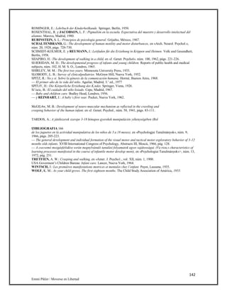 142
Emmi Pikler / Moverse en Libertad
ROMINGER, E.: Lehrbuch der Kinderheilkunde. Springer, Berlín, 1950.
ROSENTHAL, R. y JACOBSON, L. F.: Pigmalión en la escuela. Expectativa del maestro y desarrollo intelectual del
alumno. Marova, Madrid, 1980.
RUBINSTEIN, S. L.: Principios de psicología general. Grijaiho, México, 1967.
SCHALTENBRAND, G.: The development of human motility and motor disturbances, en «Arch. Neurol. Psychol.»,
núm. 20, 1928, págs. 720-730.
SCIIMIDT-KOLMER, E. y REUMANN, J.: Leitfaden für die Erziehung in Krippen und Heimen. Volk und Gesundheit,
Berlín, 1958.
SIIAPIRO, H.: The development of walking in a child, en «J. Genet. Psychol». núm. 100, 1962, págs. 221-226.
SI-IERIDAN, M. D.: The developmental progress of infants and young children. Reports of public health and medical
subjects, núm. 102, H. M. S. O., Londres, 1965.
SHIRLEY, M. M.: The first two years. Minnesota University Press, 1933.
SLOBODY, L. B.: Survey of clinicalpediatries. McGraw Hill, Nueva York, 1952.
SPITZ, R.: No y sí. Sobre la génesis de la comunicación humana. Hormé, Buenos Aires, 1968.
— El primer año de la vida del niño. Aguilar, Madrid, 3.’ ed., 1977
SPITzY, H.: Die Kórperliche Erziehung des K,ndes. Springer, Viena, 1926.
Si’ocic, B.: El cuidado del niño lisiado. Cepe, Madrid, 1967.
— Baby and children care. Bodley Head, Londres, 1956.
— y REINHART, J.: A baby’s first vear. Pocket, Nueva York, 1962.
McGlL4w, M. B.: Development of neuro-muscular mechanism as reflected in the crawling and
creeping behavior of (he human infant, en «J. Genet. Psychol., núm. 58, 1941, págs. 83-111.
TARDOS, A.: A játékszerek szerepe 3-18 hónapos gyerekek manipulációs yékenységében (Rol
I3IBLIOGRAFIA 166
de los juguetes en la actividad manipulativa de los niños de 3 a 18 meses), en «Psychologjai Tanulmányok», núm. 9,
1966, págs. 205-223.
— The general development and individual formation of the visual motor and tactical motor exploratory behavior of 3-12
months olds infants. XVIII International Congress of Psychology, Abstracts III, Moscú, 1966, pág. 128.
— A csecsemó mozgásfelódése során megnylvánuló tanulási folyamatok egyes sajátosságai. (Va riou.s characteristics of
learning processes manifested in the course of infantile motor develop ment), en «Psychologiai Tanulmányok»>, núm. 13,
1972, pág. 251.
TRETFIEN, A. W.: Creeping and walking, en «Amer. J. Psycho1., vol. XII, núm. 1, 1900.
USA Goverment’s Children Bureau: Infant care. Lancer, Nueva York, 1964.
WINTSCH, J.: Les premiéres manifestations motrices et mentales chez l’enfant. Payot, Lausana, 1935.
WOLF, K. M.: As your child grows. The first eighteen months. The Child Study Association of América, 1955.
 