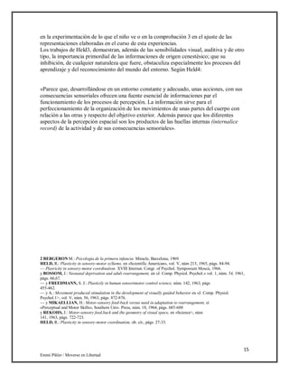 15
Emmi Pikler / Moverse en Libertad
en la experimentación de lo que el niño ve o en la comprobación 3 en el ajuste de las
representaciones elaboradas en el curso de esta experiencias.
Los trabajos de Held3, demuestran, además de las sensibilidades visual, auditiva y de otro
tipo, la importancia primordial de las informaciones de origen cenestésico; que su
inhibición, de cualquier naturaleza que fuere, obstaculiza especialmente los procesos del
aprendizaje y del reconocimiento del mundo del entorno. Según Held4:
«Parece que, desarrollándose en un entorno constante y adecuado, unas acciones, con sus
consecuencias sensoriales ofrecen una fuente esencial de informaciones par el
funcionamiento de los procesos de percepción. La información sirve para el
perfeccionamiento de la organización de los movimientos de unas partes del cuerpo con
relación a las otras y respecto del objetivo exterior. Además parece que los diferentes
aspectos de la percepción espacial son los productos de las huellas internas (internalice
record) de la actividad y de sus consecuencias sensoriales».
2 BERGERON M.: Psicología de la primera infancia. Miracle, Barcelona, 1969.
HELD, R.: Plasticity in sensory-motor syStems, en «Scientific American», vol. V, núm 213, 1965, págs. 84-94.
— Plasricity in sensory-motor coordination. XVIII Internat. Congr. of Psychol. Symposium Moscú, 1966.
y BOSSOM, J.: Neonatal deprivation and aduli rearrangement, en »J. Comp. Physiol. Psychol.» vol. 1, núm. 54, 1961,
págs. 66,67.
— y FREEDMANN, S. J.: Plasticily in human sensorimotor control science, núm. 142, 1963, págs
455-462.
— y A.: Movement produced stimulation in (he development of visually guided behavior en «J. Comp. Physiol.
Psychol.1>, vol. V, núm. 56, 1963, págs. 872-876.
— y MIKAELLIAN, H.: Motor-sensory feed-back versus need in adaptation to rearrangement, ei
«Perceptual and Motor Skills», Southern Univ. Press, núm. 18, 1964, págs. 685-688
y REKOHS, J.: Motor-sensory feed,back and (he geometry of visual space, en «Science>, núm
141, 1963, págs. 722-723.
HELD, R.: Plasticity in sensory-motor coordination, ob. cit., págs. 27-33.
 