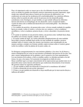 16
Emmi Pikler / Moverse en Libertad
Pese a la importancia cada vez mayor que se da a las diferentes formas del movimiento
activo en donde los grandes movimientos motores representan una parte importante, sigue
siendo muy reducido hasta ahora el interés por los procesos de elaboración y sus
condiciones así como por las incidencias de la motricidad global. Las opiniones difieren,
incluso sobre la cuestión de saber cuál de los procesos de este desarrollo podría
considerarse como fisiológico; en qué medida y en qué sentido influyen los diferentes
factores del entorno en el despliegue de este desarrollo; cuál es el papel del adulto...
A partir de ahora sólo se hablará del desarrollo de la motricidad global . Sus diferentes
elementos son:
a. Los cambios de posición o de postura tales como: volverse estando tumbado de espaldas
hacia un costado o sobre el vientre y volverse otra vez; sentarse y volver a tumbarse;
arrodillarse y volver a tumbarse; ponerse de pie y volver a descender a la posición inicial,
etc.
b. El cuerpo se mantiene en una posición estática, una postura como: tumbado hacia abajo,
de rodillas con el tronco erguido, sentado o de pie, etc.
c. El cuerpo cambia de lugar: las vueltas alternadas (desplazamientos de estar tumbado
hacia abajo a ponerse tumbado hacia arriba, de estar tumbado de espaldas a ponerse
tumbado sobre el vientre); rodar (los mismos movimientos, pero encadenados de una
manera continua y siempre en el mismo sentido); reptar (avanzar sobre el vientre); gatear
(sobre las rodillas o sobre las plantas de los pies); andar, etc.
Se distinguen consiguientemente los «movimientos globales» y los otros: los de brazos y
manos (manipulación) así como los movimientos coordinados más precisos de los pies. Son
más o menos independientes de los globales y por lo general se les trata separadamente.
Los movimientos de la cabeza, o bien se estudian a parte o se abordan asociados a los del
tronco, los ojos y las manos. En la presente investigación no hablo de estos.
Deseo contribuir aquí a un mejor conocimiento de las repercusiones que pueden tener en el
desarrollo motor ciertos factores del entorno que condicionan directamente el movimiento.
Me gustaría aclarar los siguientes problemas:
1. ¿En qué medida se halla este desarrollo en función de la «enseñanza» del adulto?
2. ¿Cómo se desarrolla sin esta acción «docente»?
3. ¿Cómo y en qué medida este desarrollo se haya modificado por la intervención directa e
indirecta del adulto?
1 RUBINSTEIN, S. L.: Principios de psicología general. Grij albo, México, 1977.
Motricidad global = <grandes movimientos (del inglés gross motor development).
 
