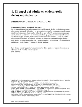 17
Emmi Pikler / Moverse en Libertad
1. El papel del adulto en el desarrollo
de los movimientos
(RESUMEN DE LA LITERATURA ESPECIALIZADA)
Las contradicciones a través de la literatura
En los manuales de pediatría las descripciones del desarrollo de- los movimientos resultan
divergentes, tanto en la definición y en las características de los estadios como en los datos
relativos al orden cronológico y a las fechas de su aparición. De la misma manera existen
divergencias en lo referente a las eventuales medidas que pudieran tomarse para favorecer
ese desarrollo; por lo demás, no todos los autores mencionan el tema. A veces es posible
hallar datos discordantes en capítulos distintos de una misma obra (por ejemplo Nelson’:
en la página 34 el niño está de pie solo y anda libremente a los 15 meses; y en la página 64
está de pie a los 8-10 meses y anda poco tiempo después).
Para ilustrar estas divergencias hemos reunido los datos relativos a la posición sentada de
18 manuales de pediatría bien conocidos.
(Ver tabla 1)2.
NELSON, W. E.: Textbook of pediatries. Saunders, Londres, 1959, págs. 34 y 64. 2 Brenneman’s Practice of Pediatrics.
Hagerstown, W. F. Prior Company, Maryland,
1957, vol. 1, VIII, pág. II IX. págs. 4, 9 y 16; COURT, S. D. M.: The Medical care of children.
Oxford University Press, Londres, 1963, pág. 212; DEBRE, R.: Paihologie infantile. Dom, París,
1954, vol. 1, pág. 26; II, págs. 773-774; DIECKIJOFF, J.: Pediatrie und ihre Granzgebiste. Leipzig,
1963, pág. 41 y 1965, vol. 1, pág. 15; II, pág. 938; FANCONI, O.: Tratado de pediatría. Morata,
Madnd, 1968; HAMBURGER, 1948; HOLT, L. E. y Mc INT0SH, R.: Holt pediatrics. Appleton Century Crofts, Nueva
York, 1953, pág. 24; JopPJdH, 1966, págs. 8 y 31; KELLER, 1961, pág. 12;
KLEINSCHMIDT, 1962, págs. 21 y 41; Luiccs, J.: Gyakorlati Csecsemógyógyászat. Nóvak, Budapest, 1947, págs. 18 y
52; LUST, 1959, pág. 5; NELSON, W. E.: Ob. cit., 1959, págs. 33-34,
64; 1964, pág. 45-46; OPITZ, H.: Pédiatrie. Springer, Berlín, 1957, pág. 7; PETENYI, 1961; RoMINGER, E.: Lehrbuch
der Kinderheilkunde. Springer, Berlín, 1950, págs. 3, 15.
 