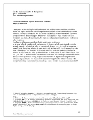 23
Emmi Pikler / Moverse en Libertad
Las dos fuentes esenciales de divergencias
que se encuentran
en la literatura especializada
Discordancias entre el objetivo inicial de los exámenes
o test y su utilización
La mayoría de los investigadores comenzaron sus estudios en el campo del desarrollo
motor con objeto de obtener datos complementarios sobre el funcionamiento del sistema
nervioso y sobre su desarrollo. Por eso mismo trataban de establecer métodos y criterios
complementarios de examen para detectar los casos de niños cuyo sistema nervioso
presentara anomalías. Generalmente, los métodos del examen son elaborados conforme a
tales objetivos.
En el curso del examen se coloca al niño en diversas posiciones:
se le pone sobre la espalda, se le vuelve sobre el vientre; se le levanta hasta la posición
sentada o de pie; volviéndole sobre el vientre se le levanta en el aire, se le acerca a una
superficie de forma que sólo puede tocarla si tiende los brazos12, o se le suspende por los
pies, cabeza abajo’3. Con ayuda de diversos criterios, los investigadores describen la
manera de reaccionar del niño, su sostenimiento, la duración de su reacción si llega el caso,
etc. (Ver tabla 2). Generalmente los exámenes realizados son complejos: se observa al niño
desde diversos puntos de vista y en posiciones variadas’4. Algunos investigadores se
interesan especialmente por el desarrollo de una forma particular del movimiento o del
comportamiento y examinan al mismo niño o a varios siempre en una misma situación15.
12 ANDRE-THOMAS, S.; CHESNY, Y. y SAINT-ANNE DARGASSIES, S.: The neurological examination of the
infant, en «Little Clubs Clinics in developmental medicine», núm. 1, 1960, págs.
38-39.
13 McGitw, M. B.: The neuromuscular maturation of the human infant. Hafner, Londres, 1966, pág. 37.
14 Por ejemplo, BAYLEY, N. Manual of direcrion for an infant scales of development. Nat. Inst. of Mental Healt, 1964;
ILLINGw0RTFI, R. S.: Ob. cir.; SHIRLEY, M. M.: Thefirst two years. Minnesota University Press, 1933, vol. 1.
15 Por ejemplo, AMES, L. S.: The secuential patterning of prone progression in the human infant, en «Genet. Psychol.
Monogr.», núm. 19, 1937, págs. 409-460; BURNSIDE, L. H.: Coordination jn the locomotion of infants, en «Genet.
Psychol. Monogr.», núm. 2, 1927, págs.
 
