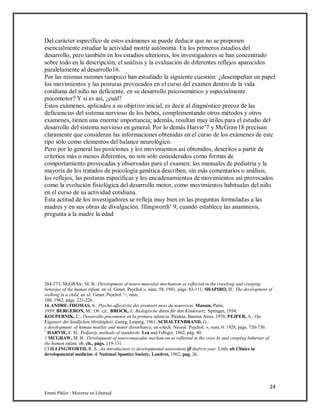 24
Emmi Pikler / Moverse en Libertad
Del carácter específico de estos exámenes se puede deducir que no se proponen
esencialmente estudiar la actividad motriz autónoma. En los primeros estadios del
desarrollo, pero también en los estadios ulteriores, los investigadores se han concentrado
sobre todo en la descripción, el análisis y la evaluación de diferentes reflejos aparecidos
paralelamente al desarrollo16.
Por las mismas razones tampoco han estudiado la siguiente cuestión: ¿desempeñan un papel
los movimientos y las posturas provocados en el curso del examen dentro de la vida
cotidiana del niño no deficiente, en su desarrollo psicosomático y especialmente
psicomotor? Y si es así, ¿cuál?
Estos exámenes, aplicados a su objetivo inicial, es decir al diagnóstico precoz de las
deficiencias del sistema nervioso de los bebés, complementando otros métodos y otros
exámenes, tienen una enorme importancia; además, resultan muy útiles para el estudio del
desarrollo del sistema nervioso en general. Por lo demás Harvie’7 y McGraw18 precisan
claramente que consideran las informaciones obtenidas en el curso de los exámenes de este
tipo sólo como elementos del balance neurológico.
Pero por lo general las posiciones y los movimientos así obtenidos, descritos a partir de
criterios más o menos diferentes, no son sólo considerados como formas de
comportamiento provocadas y observadas para el examen; los manuales de pediatría y la
mayoría de los tratados de psicología genética describen, sin más comentarios o análisis,
los reflejos, las posturas específicas y los encadenamientos de movimientos así provocados
como la evolución fisiológica del desarrollo motor, como movimientos habituales del niño
en el curso de su actividad cotidiana.
Esta actitud de los investigadores se refleja muy bien en las preguntas formuladas a las
madres y en sus obras de divulgación. Illingworth’ 9, cuando establece las anamnesis,
pregunta a la madre la edad
284-273; McGRAw, M. B.: Development of neuro-muscular mechanism as reflected in the crawlzng and creeping
behavjor of the human infant, en «J. Genet. Psychol.», núm. 58, 1941, págs. 83-111; SHAPIRO, H.: The development of
walking in a child, en «J. Genet. Psychol.’>, núm.
100, 1962, págs. 221-226.
16 ANDRE-THOMAS, S.: Psycho-affectivité des premiers mois du nourrison. Masson, París,
1959; BERGERON, M.: Ob. cjt.; BROCK, J.: Biologische daten für den Kinderartz. Springer, 1954;
KOUPERNIK, C.; Desarrollo psicomotor en la primera infancia. Paideia, Buenos Aires, 1976; PEJPER, A.: Dje
Eigenarr der kindljchen Hirtütigkeit. Georg, Leipzig, 1961; SCHALTENBRAND, G.:
e development. of human motility and motor disturbance, en «Arch. Neurol. Psychol. », num. 0. 1928, págs. 720-730.
‘ HARVIE, F. H.: Pedjatrjc methods of standards. Lea and Febiger, 1962, pág. 40.
1 MCGRAW, M. B.: Development of neuro-muscular mechan,sm as reflected in the craw In and creeplng behavior of
the human infant, ob. cit., págs. 119-131.
CI ILLINGWORTH, R. S.: An introduction ro developmental assessment ifl thefzrst year. Little ub Clinics in
developmental medicine & National Spastics Society, Londres, 1962, pag. 26.
 