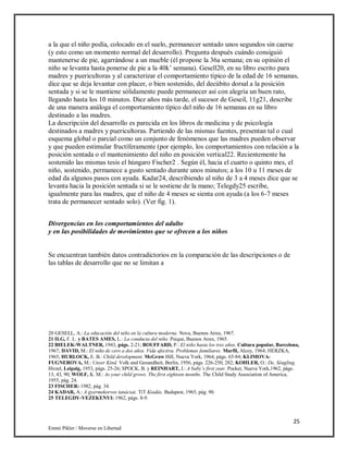 25
Emmi Pikler / Moverse en Libertad
a la que el niño podía, colocado en el suelo, permanecer sentado unos segundos sin caerse
(y esto como un momento normal del desarrollo). Pregunta después cuándo consiguió
mantenerse de pie, agarrándose a un mueble (él propone la 36a semana; en su opinión el
niño se levanta hasta ponerse de pie a la 40k’ semana). Gesell20, en su libro escrito para
madres y puericultoras y al caracterizar el comportamiento típico de la edad de 16 semanas,
dice que se deja levantar con placer, o bien sostenido, del decúbito dorsal a la posición
sentada y si se le mantiene sólidamente puede permanecer así con alegría un buen rato,
llegando hasta los 10 minutos. Diez años más tarde, el sucesor de Geseil, 11g21, describe
de una manera análoga el comportamiento típico del niño de 16 semanas en su libro
destinado a las madres.
La descripción del desarrollo es parecida en los libros de medicina y de psicología
destinados a madres y puericultoras. Partiendo de las mismas fuentes, presentan tal o cual
esquema global o parcial como un conjunto de fenómenos que las madres pueden observar
y que pueden estimular fructíferamente (por ejemplo, los comportamientos con relación a la
posición sentada o el mantenimiento del niño en posición vertical22. Recientemente ha
sostenido las mismas tesis el húngaro Fischer2 . Según él, hacia el cuarto o quinto mes, el
niño, sostenido, permanece a gusto sentado durante unos minutos; a los 10 u 11 meses de
edad da algunos pasos con ayuda. Kadar24, describiendo al niño de 3 a 4 meses dice que se
levanta hacia la posición sentada si se le sostiene de la mano; Telegdy25 escribe,
igualmente para las madres, que el niño de 4 meses se sienta con ayuda (a los 6-7 meses
trata de permanecer sentado solo). (Ver fig. 1).
Divergencias en los comportamientos del adulto
y en las posibilidades de movimientos que se ofrecen a los niños
Se encuentran también datos contradictorios en la comparación de las descripciones o de
las tablas de desarrollo que no se limitan a
20 GESELL, A.: La educación del niño en la cultura moderna. Nova, Buenos Aires, 1967.
21 ILG, F. L. y BATES AMES, L.: La conducta del niño. Psique, Buenos Aires, 1965.
22 BIELEK-WALTNER, 1943, págs. 2-21; BOUFFARD, P.: El niño hasta los tres años. Cultura popular, Barcelona,
1967; DAVID, M.: El niño de cero a dos años. Vida afectiva. Problemas familiares. Marfil, Alcoy, 1964; HERZKA,
1965; HURLOCK, E. B.: Child development. McGraw Hill, Nueva York, 1964, págs. 65-84; KLIMOVA-
FUGNEROVA, M.: Unser Kind. Volk und Gesundheit, Berlín, 1956, págs. 226-250, 282; KOHLER, O.: De, Séugling.
Hirzel, Leipzig, 1953, págs. 25-26; SPOCK, B. y REINHART, J.: A baby’s first year. Pocket, Nueva York,1962, págs.
13, 43, 90; WOLF, K. M.: As your child grows. The first eighteen months. The Child Study Association of America,
1955, pág. 24.
23 FISCHER: 1982, pág. 34.
24 KADAR, A.: A gyermekorvos tanácsai. TíT Kiadás, Budapest, 1965, pág. 90.
25 TELEGDY-VEZEKENYI: 1962, págs. 8-9.
 