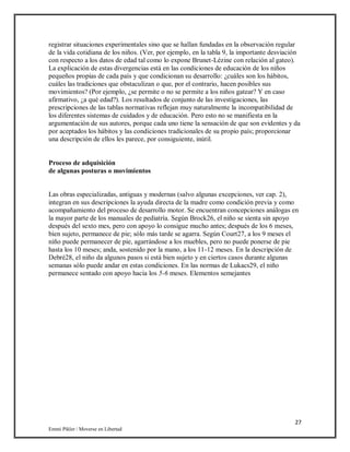 27
Emmi Pikler / Moverse en Libertad
registrar situaciones experimentales sino que se hallan fundadas en la observación regular
de la vida cotidiana de los niños. (Ver, por ejemplo, en la tabla 9, la importante desviación
con respecto a los datos de edad tal como lo expone Brunet-Lézine con relación al gateo).
La explicación de estas divergencias está en las condiciones de educación de los niños
pequeños propias de cada país y que condicionan su desarrollo: ¿cuáles son los hábitos,
cuáles las tradiciones que obstaculizan o que, por el contrario, hacen posibles sus
movimientos? (Por ejemplo, ¿se permite o no se permite a los niños gatear? Y en caso
afirmativo, ¿a qué edad?). Los resultados de conjunto de las investigaciones, las
prescripciones de las tablas normativas reflejan muy naturalmente la incompatibilidad de
los diferentes sistemas de cuidados y de educación. Pero esto no se manifiesta en la
argumentación de sus autores, porque cada uno tiene la sensación de que son evidentes y da
por aceptados los hábitos y las condiciones tradicionales de su propio país; proporcionar
una descripción de ellos les parece, por consiguiente, inútil.
Proceso de adquisición
de algunas posturas o movimientos
Las obras especializadas, antiguas y modernas (salvo algunas excepciones, ver cap. 2),
integran en sus descripciones la ayuda directa de la madre como condición previa y como
acompañamiento del proceso de desarrollo motor. Se encuentran concepciones análogas en
la mayor parte de los manuales de pediatría. Según Brock26, el niño se sienta sin apoyo
después del sexto mes, pero con apoyo lo consigue mucho antes; después de los 6 meses,
bien sujeto, permanece de pie; sólo más tarde se agarra. Según Court27, a los 9 meses el
niño puede permanecer de pie, agarrándose a los muebles, pero no puede ponerse de pie
hasta los 10 meses; anda, sostenido por la mano, a los 11-12 meses. En la descripción de
Debré28, el niño da algunos pasos si está bien sujeto y en ciertos casos durante algunas
semanas sólo puede andar en estas condiciones. En las normas de Lukacs29, el niño
permanece sentado con apoyo hacia los 5-6 meses. Elementos semejantes
 