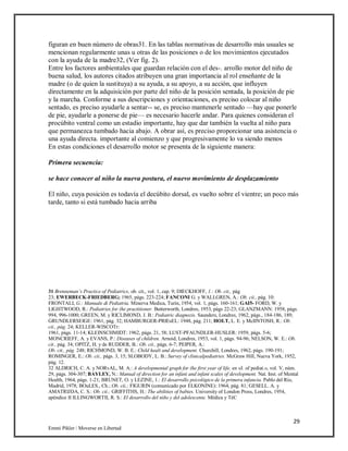 29
Emmi Pikler / Moverse en Libertad
figuran en buen número de obras31. En las tablas normativas de desarrollo más usuales se
mencionan regularmente unas u otras de las posiciones o de los movimientos ejecutados
con la ayuda de la madre32, (Ver fig. 2).
Entre los factores ambientales que guardan relación con el des-. arrollo motor del niño de
buena salud, los autores citados atribuyen una gran importancia al rol enseñante de la
madre (o de quien la sustituya) a su ayuda, a su apoyo, a su acción, que influyen
directamente en la adquisición por parte del niño de la posición sentada, la posición de pie
y la marcha. Conforme a sus descripciones y orientaciones, es preciso colocar al niño
sentado, es preciso ayudarle a sentar-- se, es preciso mantenerle sentado —hay que ponerle
de pie, ayudarle a ponerse de pie— es necesario hacerle andar. Para quienes consideran el
procúbito ventral como un estadio importante, hay que dar también la vuelta al niño para
que permanezca tumbado hacia abajo. A obrar así, es preciso proporcionar una asistencia o
una ayuda directa. importante al comienzo y que progresivamente lo va siendo menos
En estas condiciones el desarrollo motor se presenta de la siguiente manera:
Primera secuencia:
se hace conocer al niño la nueva postura, el nuevo movimiento de desplazamiento
El niño, cuya posición es todavía el decúbito dorsal, es vuelto sobre el vientre; un poco más
tarde, tanto si está tumbado hacia arriba
31 Brenneman’s Practice of Pediatrics, ob. cit., vol. 1, cap. 9; DIECKHOFF, 1.: Ob. cit., pág
23; EWERBECK-FRIEDBERG; 1965, págs. 223-224; FANCONI G. y WALLGREN, A.: Ob. cii., pág. 10:
FRONTALI, G.: Manuale di Pediatria. Minerva Medica, Turín, 1954, vol. 1, págs. 160-161; GAI5- FORD, W. y
LIGHTWOOD, R.: Pediatries for (he practitioner. Butterworth, Londres, 1953, págs 22-23; GLANZMANN: 1958, págs.
994, 996-1000; GREEN, M. y RICLIMOND, J. B.: Pediatric diagnozis. Saunders, Londres, 1962, págs., 184-186, 189;
GRUNDLERSEIGE: 1961, pág. 32; HAMBURGER-PRIEsEL: 1948, pág. 211; HOLT, L. E. y McIINTOSH, R.: Ob.
cii., pág. 24; KELLER-WISCOTr:
1961, págs. 11-14; KLEINSCHMIDT: 1962, págs. 21, 58; LUST-PFAUNDLER-HUSLER: 1959, págs. 5-6;
MONCRIEFF, A. y EVANS, P.: Diseases of children. Arnoid, Londres, 1953, vol. 1, págs. 94-96; NELSON, W. E.: Ob.
cit., pág. 34; OPITZ, H. y de RUDDER, B.: Ob. cit., págs. 6-7; PEIPER, A.:
Ob. cit., pág. 248; RICHMOND, W. B. E.: Child healt and development. Churchill, Londres, 1962, págs. 190-191;
ROMINGER, E.: Ob. cii., págs. 3, 15; SLOBODY, L. B.: Survey of clinicalpediatries. McGraw Hill, Nueva York, 1952,
pág. 12.
32 ALDRICH, C. A. y NORvAL, M. A.: A developmental graph for (he first year of life, en «J. of pediat.», vol. V, núm.
29, págs. 304-307; BAYLEY, N.: Manual of direction for an infani and infant scales of development. Nat. Inst. of Mental
Health, 1964, págs. 1-21; BRUNET, O. y LEZINE, 1.: El desarrollo psicológico de la primera infancia. Pablo del Río,
Madrid, 1978; BOuLES., Ch.; Ob. cii.; FIGURIN (comunicado por ELKONINE): 1964, pág. 81; GESELL. A. y
AMATRIJDA, C. S.: Ob. cii.; GRIFFITHS, H.: The abilities of babies. University of London Press, Londres, 1954,
apéndice II ILLINGWORTII, R. S.: El desarrollo del niño y del adolescente. Médica y TéC
 