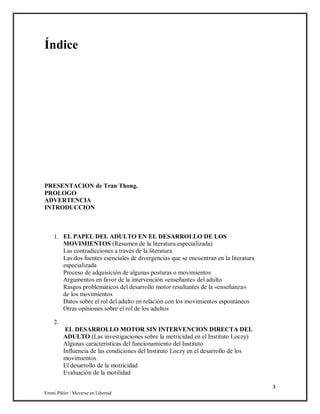 3
Emmi Pikler / Moverse en Libertad
Índice
PRESENTACION de Tran Thong.
PROLOGO
ADVERTENCIA
INTRODUCCION
1. EL PAPEL DEL ADULTO EN EL DESARROLLO DE LOS
MOVIMIENTOS (Resumen de la literatura especializada)
Las contradicciones a través de la literatura
Las dos fuentes esenciales de divergencias que se encuentran en la literatura
especializada
Proceso de adquisición de algunas posturas o movimientos
Argumentos en favor de la intervención «enseñante» del adulto
Rasgos problemáticos del desarrollo motor resultantes de la «enseñanza»
de los movimientos
Datos sobre el rol del adulto en relación con los movimientos espontáneos
Otras opiniones sobre el rol de los adultos
2.
EL DESARROLLO MOTOR SIN INTERVENCION DIRECTA DEL
ADULTO (Las investigaciones sobre la motricidad en el Instituto Loczy)
Algunas características del funcionamiento del Instituto
Influencia de las condiciones del Instituto Loczy en el desarrollo de los
movimientos
El desarrollo de la motricidad
Evaluación de la motilidad
 