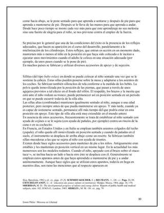 30
Emmi Pikler / Moverse en Libertad
como hacia abajo, se le pone sentado para que aprenda a sentarse y después de pie para que
aprenda a mantenerse de pie. Después se le lleva de las manos para que aprenda a andar.
Desde hace poco tiempo se insiste cada vez más para que este aprendizaje no sea molestia
sino una fuente de alegría para el niño; se nos previene contra el empleo de la fuerza.
Se precisa por lo general que una de las condiciones del éxito es la presencia de los reflejos
adecuados, que hacen su aparición en el curso del desarrollo, paralelamente a la
mielinización de los cilindroejes. Estos reflejos, que entran en acción en un momento dado,
mantienen más o menos al niño en la posición en que haya sido colocado o le incitan a
ejecutar unos movimientos cuando el adulto le coloca en una situación adecuada (por
ejemplo, da unos pasos cuando se le pone de pie).
En muchos países se fabrican y utilizan diversos accesorios de apoyo y de sujeción.
Sillitas (del tipo baby-relax) en donde se puede colocar al niño sentado una vez que se le
sostiene la cabeza. Estas sillas pueden ponerse sobre la mesa y adaptarse a los asientos de
los coches. Se fabrican también silloncitos de tela conforme a la medida de los bebés. La
pelvis queda inmovilizada por la posición de las piernas, que pasan a través de unos
agujeros previstos a tal efecto en el fondo del sillón. El respaldo, los brazos y la mesita que
está ante el niño rodean su tronco; puede permanecer así en posición sentada en un período
en que se puede escurrir todavía de la silla alta.
Las sillas altas (combinadas) mantienen igualmente sentado al niño, aunque a una edad
posterior, pero siempre antes de que pueda mantenerse sin apoyo. Y más tarde, cuando ya
es capaz de sostenerse sentado, permanece allí más tiempo del que podría estar en esta
posición sin apoyo. Este tipo de silla alta está muy extendido en el mundo entero.
En ausencia de estos accesorios, frecuentemente se trata de estabilizar al niño sentado con
ayuda de cojines o se le sujeta (con ayuda de pañales, por ejemplo) contra un rincón de la
cuna o en su cochecito.
En Francia, en Estados Unidos y en Italia se emplean también asientos colgados del techo
(yupala); el niño queda allí inmovilizado en posición sentada y cuando da patadas en el
suelo, el instrumento se desplaza de arriba abajo como un resorte. Se fabrican también
sillas-mecedoras a las que se sujeta al niño con ayuda de tirantes.
Existen desde hace siglos accesorios para mantener de pie a los niños. Antiguamente eran
estables y les mantenían en posición vertical en un mismo lugar. En la actualidad los más
numerosos son los modelos rodantes. Cuando el niño, apoyado con el brazo sobre el «taca-
taca>», se inclina hacia un lado o hacia otro éste se desplaza con él. Generalmente se
emplean estos aparatos antes de que haya aprendido a mantenerse de pie y a andar
autónomamente. Aunque hace siglos que se utilizan estos aparatos, todavía en boga en
nuestros días, son raras las menciones que al respecto aparecen en
flica, Barcelona, 1982 y ob. cii., págs. 25-26; SCHMIDT-KOLMER, E. y REUMANN, .1.: Ob. c,t., Pags. 24, 89;
CHTCHELOVANOV, U.: (L ‘éducation des jeunes enfants en institution). Medgiz, Moscu, 1964, págs. 34, 170;
SHERIDAN, M. D.: The developmental progress of infanis and young chilren. Reports of public health and medical
subjects, núm. 102, H.M.S.O., Londres, 1965; SHIRLEY., M. M.: Ob. cit., pág. 79.
 