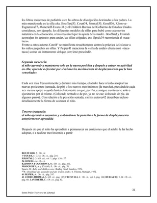 31
Emmi Pikler / Moverse en Libertad
los libros modernos de pediatría o en las obras de divulgación destinadas a los padres. La
más mencionada es la silla alta. Bouffard33, Court34, Frontali35, Gesell36, Klimova-
Fugnerova37, Moncrieff-Evans 38 y el Children Bureau del Gobierno de Estados Unidos
consideran, por ejemplo, los diferentes modelos de sillas para bebé como accesorios
naturales en la educación, al mismo nivel que la ayuda de la madre. Bouffard y Frontali
aconsejan los aparatos para andar, las sillas colgadas, etc. Spock39 recomienda el «taca-
taca».
Frente a estos autores Catel4° se manifiesta resueltamente contra la práctica de colocar a
los niños pequeños en sillas. Y Peiper41 menciona la «silla de andar» (baby-trot, «taca-
taca») como un instrumento del que conviene prescindir.
Segunda secuencia:
el niño aprende a mantenerse solo en la nueva posición y después a entrar en actividad
en ella; aprende a ejecutar por sí mismo los movimientos de desplazamiento que le han
«enseñado»
Cada vez más frecuentemente y durante más tiempo, el adulto hace al niño adoptar las
nuevas posiciones (sentada, de pie) o los nuevos movimientos (la marcha), prestándole cada
vez menos apoyo o ayuda hasta el momento en que, por fin, consigue mantenerse solo o
ejecutarlos por sí mismo. (Colocado sentado o de pie, ya no se cae; colocado de pie, da
algunos pasos). Con relación a la posición sentada, ciertos autores42 describen incluso
detalladamente la forma de sostener al niño.
Tercera secuencia:
el niño aprende a encontrar y a abandonar la posición o la forma de desplazamiento
anteriormente aprendida
Después de que el niño ha aprendido a permanecer en posiciones que el adulto le ha hecho
adoptar, o a realizar movimientos a partir
BOUFFARD, P.: Ob. cii.
‘l COURT, 5. D. M. Ob. cii., pág. 218.
FRONTALI, O.: Ob. cit., vol. 1, págs. 156-157.
36 GESELL, A.: Ob. cii.
KLIMOVA-FUGNEROVA, M.: Ob. cii., pág. 261.
MONCRIEFE, A. y EVANS, P.: Ob. cii., pág. 70.
Spocic, B.: Baby and children care. Bodley Head, Londres, 1956.
° W.: Dzepflege des gesunden und des kraken kindes. 6. Thieme, Stuttgart, 1952.
41 PEIPER, A.: Ob. cii., pág. 247.
42 ANDRE-THOMAS, S.: Ob. cii., pág. 117; FRONTALI, 6.: Ob. cii., vol. 1, pág. 160; HURLoCIC, E. B.: Ob. cii.,
pág. 68; LANDRETH, C.: Ob. cii., pág. 82.
 