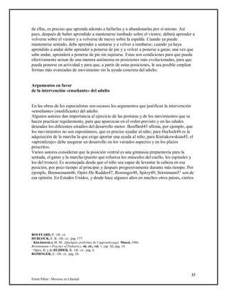 32
Emmi Pikler / Moverse en Libertad
de ellas, es preciso que aprenda además a hallarlas y a abandonarlas por sí mismo. Así
pues, después de haber aprendido a mantenerse tumbado sobre el vientre, deberá aprender a
volverse sobre el vientre y a volverse de nuevo sobre la espalda. Cuando ya puede
mantenerse sentado, debe aprender a sentarse y a volver a tumbarse; cuando ya haya
aprendido a andar debe aprender a ponerse de pie y a volver a ponerse a gatas; una vez que
sabe andar, aprenderá a ponerse de pie sin sujetarse. Estas son condiciones para que pueda
efectivamente actuar de una manera autónoma en posiciones más evolucionadas, para que
pueda ponerse en actividad y para que, a partir de estas posiciones, le sea posible emplear
formas más avanzadas de movimiento sin la ayuda concreta del adulto.
Argumentos en favor
de la intervención «enseñante» del adulto
En las obras de los especialistas son escasos los argumentos que justifican la intervención
«enseñante» (modificante) del adulto.
Algunos autores dan importancia al ejercicio de las posturas y de los movimientos que se
hacen practicar regularmente, para que aparezcan en el orden previsto y en las edades
deseadas los diferentes estadios del desarrollo motor. Bouffard43 afirma, por ejemplo, que
los movimientos no son espontáneos, que es preciso ayudar al niño; para Hurlock44 es la
adquisición de la marcha la que exige aportar una ayuda al niño; para Kistiakowskaia45, el
«aprendizaje» debe asegurar un desarrollo en los variados aspectos y en los plazos
prescritos.
Varios autores consideran que la posición ventral es una gimnasia preparatoria para la
sentada, el gateo y la marcha (puesto que refuerza los músculos del cuello, los espinales y
los del tronco). Es aconsejada desde que el niño sea capaz de levantar la cabeza en esa
posición, por poco tiempo al principio y después progresivamente durante más tiempo. Por
ejemplo, Brennemann46, Opitz-De Rudder47, Rominger48, Spitzy49, Stirnimann5° son de
esa opinión. En Estados Unidos, y desde hace algunos años en muchos otros países, ciertos
BOUFFARD, P.: Ob. cii.
HURLOCK, E. B.: Ob. cii., pág. 177.
‘ Kisi.kiowsic.i, M. M.: (Quelques prob1mes de l’apprentissage). Moscú, 1966.
Brennemann’s Practice of Pediatrics, ob. cit., vol. 1, cap. XI, pág. 14.
‘ Opirz, H. y de RUDDER, B.: Ob. cit., pág. 6.
ROMINGER, E.: Ob. cii., pág. 28.
 