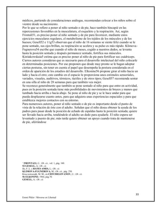 33
Emmi Pikler / Moverse en Libertad
médicos, partiendo de consideraciones análogas, recomiendan colocar a los niños sobre el
vientre desde su nacimiento.
Por lo que se refiere a poner al niño sentado o de pie, hace también hincapié en las
repercusiones favorables en la musculatura, el esqueleto y la respiración. Así, según
Frontali51, es preciso poner al niño sentado y de pie para favorecer, mediante estos
ejercicios musculares regulares, el metabolismo de los tejidos de los músculos y de los
huesos; Gesell52 e 11g53 observan que el niño de 16 semanas se siente feliz cuando se le
pone sentado, sus ojos brillan, su respiración se acelera y su pulso es más rápido. Klimova-
Fugnerova54 escribe que cuando el niño de meses, cogido a nuestros dedos, se levanta
hasta la posición sentada y después permanece sentado, fortifica sus músculos.
Kistiakowskaia5 estima que es preciso poner al niño de pie para fortificar sus cuádriceps.
Ciertos autores consideran que es necesario para el desarrollo intelectual del niño colocarle
en determinadas posiciones. Por eso proponen que desde muy pronto se le hagan adoptar
ciertas posturas, sin tener en cuenta el papel que desempeña la postura considerada en el
orden de aparición de los estadios del desarrollo. Elkonine56 propone girar al niño hacia un
lado y hacia el otro; este cambio en el espacio le proporciona unos estímulos sensoriales,
variados, visuales, auditivos, térmicos, táctiles y de otros tipos; Gesell57 recomienda sentar
en una silla al niño de 28 semanas para que también vea mejor.
Se reconoce generalmente que también se pone sentado al niño para que entre en actividad,
pues en la posición sentada tiene más posibilidades de movimientos de brazos y manos que
tumbado hacia arriba o hacia abajo. Se pone al niño de pie y se le hace andar para que
pueda desplazarse cuanto antes, para que adquiera unas experiencias espaciales y para que
establezca mejores contactos con su entorno.
Para numerosos autores, poner al niño sentado o de pie es importante desde el punto de
vista de la relación de éste con el adulto. Señalan que el niño desea obtener la ayuda de los
padres para pasar desde la posición de echado de espaldas hasta la posición sentada; quiere
ser llevado hacia arriba, tendiéndole el adulto un dedo para ayudarle. El niño espera ser
levantado y puesto de pie; más tarde quiere obtener un apoyo cuando trata de mantenerse
de pie, aferrándose
‘ FRONTALI, G.: Ob. cit., vol. 1, pág. 160.
52 GESELL, A.: Ob. cii.
fto, F. L. y BATES AMES, L.: Ob. cii.
KLIMOVA-FUGNEROVA, M.: Ob. cit., pág. 250.
Kisu.icowscu&, M. M., en CHTCHELOVANOV, U.: Ob. cii.
56 ELKONINE: 1964, pág.70.
GESELL, A.: Ob. cii.
 