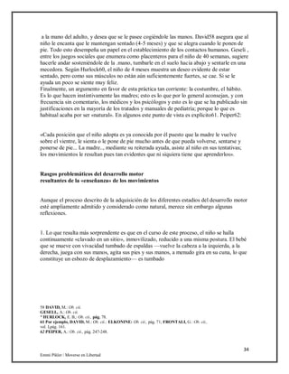 34
Emmi Pikler / Moverse en Libertad
a la mano del adulto, y desea que se le pasee cogiéndole las manos. David58 asegura que al
niño le encanta que le mantengan sentado (4-5 meses) y que se alegra cuando le ponen de
pie. Todo esto desempeña un papel en el establecimiento de los contactos humanos. Geseli ,
entre los juegos sociales que enumera como placenteros para el niño de 40 semanas, sugiere
hacerle andar sosteniéndole de la .mano, tumbarle en el suelo hacia abajo y sentarle en una
mecedora. Según Hurlock60, el niño de 4 meses muestra un deseo evidente de estar
sentado, pero como sus músculos no están aún suficientemente fuertes, se cae. Si se le
ayuda un poco se siente muy feliz.
Finalmente, un argumento en favor de esta práctica tan corriente: la costumbre, el hábito.
Es lo que hacen instintivamente las madres; esto es lo que por lo general aconsejan, y con
frecuencia sin comentario, los médicos y los psicólogos y esto es lo que se ha publicado sin
justificaciones en la mayoría de los tratados y manuales de pediatría; porque lo que es
habitual acaba por ser «natural». En algunos este punto de vista es explícito61. Peiper62:
«Cada posición que el niño adopta es ya conocida por él puesto que la madre le vuelve
sobre el vientre, le sienta o le pone de pie mucho antes de que pueda volverse, sentarse y
ponerse de pie... La madre.., mediante su reiterada ayuda, asiste al niño en sus tentativas;
los movimientos le resultan pues tan evidentes que ni siquiera tiene que aprenderlos».
Rasgos problemáticos del desarrollo motor
resultantes de la «enseñanza» de los movimientos
Aunque el proceso descrito de la adquisición de los diferentes estadios del desarrollo motor
esté ampliamente admitido y considerado como natural, merece sin embargo algunas
reflexiones.
1. Lo que resulta más sorprendente es que en el curso de este proceso, el niño se halla
continuamente «clavado en un sitio», inmovilizado, reducido a una misma postura. El bebé
que se mueve con vivacidad tumbado de espaldas —vuelve la cabeza a la izquierda, a la
derecha, juega con sus manos, agita sus pies y sus manos, a menudo gira en su cuna, lo que
constituye un esbozo de desplazamiento— es tumbado
58 DAVID, M.: Ob. cii.
GESELL, A.: Ob. cii.
° HURLOCK, E. B,: Ob. cii., pág. 78.
61 Por ejemplo, DAVID, M.: Ob. cii.; ELKONINE: Ob. cii., pág. 71; FRONTALI, G.: Ob. cii.,
vol. I,pág. 161.
62 PEIPER, A.: Ob. cii., pág. 247-248.
 
