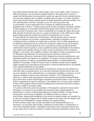 35
Emmi Pikler / Moverse en Libertad
hacia abajo durante períodos más o menos largos. Pero en este estadio, sobre el vientre, se
halla inmovilizado y sus movimientos quedan reducidos. Sólo puede alzar la cabeza. Y
cuando esté familiarizado con esta posición, cuando sea capaz de volverse alternativamente
de la posición tumbada sobre la espalda a tumbada sobre el vientre, se le sienta. Queda de
nuevo inmovilizado durante semanas porque no puede abandonar la posición sentada. Si no
está suficientemente sostenido o apoyado, se cae. En la nueva posición, más
«evolucionada», es por consiguiente otra vez incapaz de cambiar de posición o de
desplazarse por sí mismo. Y cuando se pone de pie al niño se produce el fenómeno análogo.
El niño pequeño se ve así forzado, prácticamente durante todo el primer año de su vida, a
pasar casi inmóvil una parte más o menos considerable de su tiempo de vigilia, puesto que
debe ejercitar movimientos que aún no es capaz de realizar por sí solo. Hasta que no ande,
apenas tendrá ocasión de cambiar de posición o de desplazarse por sí mismo.
2. Exige reflexión otro aspecto de este desarrollo: todas las posturas nuevas, todos los
nuevos movimientos son, en efecto, experimentados, realizados al principio con una
coordinación mala, a menudo con crispaciones y tensiones. Esto se refleja igualmente en
las diferentes descripciones de la evolución de la posición sentada, de pie y de la marcha.
A esto se añade, la mayor parte de las veces, una posición estática anormal de partida,
visible desde el primer momento: el niño estabiliza la cabeza, hundiéndola en los hombros;
está sentado con la espalda curvada, en cifosis, su peso no descansa sobre los isquiones
(nalgas); o está de pie, con la espalda en lordosis, las rodillas curvadas, por mencionar sólo
los fenómenos más flagrantes. En estas posiciones los músculos conservan el
mantenimiento defectuoso, funcionan en falso, hallando una solución insatisfactoria a una
desproporcionada tarea impuesta a su organismo. Se crispan, se tensan, mientras que otros
grupos musculares se relajan y no desempeñan papel alguno en el mantenimiento del
equilibrio. Por ejemplo, el niño de 4 meses al que se mantiene sentado tiene la espalda
rígida, mientras que la musculatura de las piernas se muestra totalmente pasiva: ha quedado
roto el equilibrio global de la musculatura.
3. El equívoco de esta práctica forzada de los movimientos resulta aún más evidente si se
reflexiona sobre el siguiente hecho: en el curso de los períodos ulteriores de la vida, bien
sea en los deportes, en los entrenamientos o en la gimnasia ortopédica o correctiva, se evita
mantener mediante el ejercicio unas situaciones «en falso». No es habitual que los
ejercicios se realicen sobre todo (quizás exclusivamente) en una posición desequilibrada,
que se inmovilice al sujeto durante largos momentos en posiciones falsas, ni que se le haga
realizar regularmente un ejercicio defectuoso. Sin embargo esto es lo que ocurre cuando se
levanta al niño pequeño desde la posición tumbada hacia arriba hasta la posición sentada, o
más tarde, cuando se le enseña a andar.
4. Es preciso reflexionar sobre otra anomalía: el niño pequeño, mantenido la mayor parte
del tiempo, en el transcurso de su primer año, en posturas que no puede adoptar ni
abandonar por sí mismo, continúa dependiendo de la ayuda del adulto a lo largo de todo
este período, a pesar de que su agilidad y movilidad son cada vez mayores. Así
inmovilizado, aunque pueda manipular en una posición crispada (sentado, por ejemplo), no
es capaz de recuperar el juguete que ha dejado escapar de sus manos. De esta manera, hasta
para tener una continuidad en su juego, necesita de la ayuda del adulto.
El niño con buena salud, cada vez más necesitado de actividad paralelamente a su
desarrollo, si se encuentra inmovilizado, condenado a la inactividad y a la impotencia, se
vuelve frecuentemente inquieto, insatisfecho, descontento. Esta es una de las razones por
las que exige cada vez más que el adulto le cambie de posición, poniéndole sentado, de pie
 