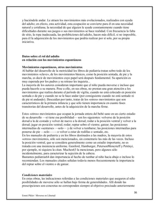 36
Emmi Pikler / Moverse en Libertad
y haciéndole andar. Le atraen los movimientos más evolucionados, realizados con ayuda
del adulto; en efecto, esta actividad, esta ocupación se convierte para él en una necesidad
natural y cotidiana; la necesidad de que alguien le ayude constantemente cuando tiene
dificultades durante sus juegos o sus movimientos se hace realidad. Con frecuencia la falta
de sitio, la ropa inadecuada, las prohibiciones del adulto, hacen más difícil, si no imposible,
para él la adquisición de los movimientos que podría realizar por sí solo, por su propia
iniciativa.
Datos sobre el rol del adulto
en relación con los movimientos espontáneos
Movimientos espontáneos, otros movimientos
Al hablar del desarrollo de la motricidad los libros de pediatría tratan sobre todo de los
movimientos «clave», de los movimientos básicos, como la posición sentada, de pie y la
marcha, es decir de movimientos cuyo papel será después fundamental. Su aparición es
muy esperada por los padres y su retraso les inquieta...
La mayoría de los autores consideran importante que el niño pueda moverse e incluso que
pueda hacerlo a su manera. Pese a ello, en sus obras, no prestan una gran atención a los
movimientos que realiza durante el período de vigilia, cuando no está colocado en posición
sentada o de pie y cuando no se le hace andar (por consiguiente cuando no está sentado ni
de pie ni andando). Descuidan por tanto, tratar de los «otros» movimientos que son
característicos de la primera infancia y que sólo tienen importancia en cuanto fases
transitorias del desarrollo, antes de la adquisición de la marcha firme.
Estos «otros» movimientos que ocupan la jornada entera del bebé sano en un cierto estadio
de su desarrollo —si tiene esa posibilidad— son los siguientes: volverse de la posición
dorsal a la de costado y volver de nuevo a la dorsal; rodar a la posición ventral y volver a la
dorsal; jugar en posición ventral; rodar; reptar sobre el vientre; gatear; las posiciones
intermedias de «sentarse» —solo— y de volver a tumbarse; las posiciones intermedias para
ponerse de pie —solo——- o volver a estar de rodillas o sentado, etc.
En los manuales de pediatría y en los libros destinados a las madres, la mayoría de estos
«otros» movimientos, sólo son mencionados, sin comentario las más de las veces. Incluso
la posición ventral, que se considera generalmente como un estadio importante, no es
tratada con una insistencia uniforme. Gaisford, Hamburger, PetersonMoncrieff y Petényi,
por ejemplo, ni siquiera la citan. Muchos63 la mencionan, pero algunos sólo
incidentalmente, para caracterizar la sujeción de la cabeza.
Bastantes pediatras64 dan importancia al hecho de tumbar al niño hacia abajo o incluso lo
recomiendan. Los manuales citados señalan todavía menos frecuentemente la importancia
del reptar sobre el vientre o de gatear.
Condiciones materiales
En estas obras, las indicaciones referidas a las condiciones materiales que aseguren al niño
posibilidades de moverse sólo se hallan bajo forma de generalidades. Allí donde las
prescripciones son concretas no corresponden siempre al objetivo precisado anteriormente
 