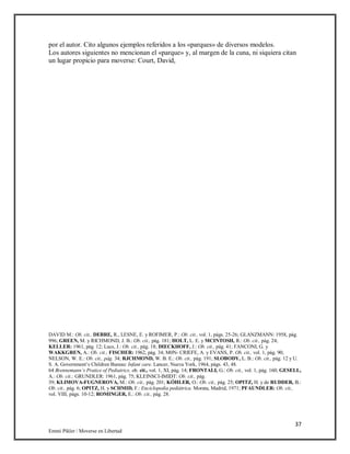 37
Emmi Pikler / Moverse en Libertad
por el autor. Cito algunos ejemplos referidos a los «parques» de diversos modelos.
Los autores siguientes no mencionan el «parque» y, al margen de la cuna, ni siquiera citan
un lugar propicio para moverse: Court, David,
DAVID M.: Ob. cit., DEBRE, R., LESNE, E. y ROFIMER, P.: Ob. cit., vol. 1, págs. 25-26; GLANZMANN: 1958, pág.
996; GREEN, M. y RICHMOND, J. B.: Ob. cit., pág. 181; HOLT, L. E. y MCINTOSH, R.: Ob. cit., pág. 24;
KELLER: 1961, pág. 12; Lucs, J.: Ob. cit., pág. 18; DIECKHOFF, J.: Ob. cit., pág. 41; FANCONI, G. y
WAKKGREN, A.: Ob. cit.; FISCHER: 1962, pág. 34; M0N- CRIEFE, A. y EVANS, P. Ob. cit., vol. 1, pág. 90;
NELSON, W. E.: Ob. cit., pág. 34; RJCHMOND, W. B. E.: Ob. cit., pág. 191; SLOBODY, L. B.: Ob. cit., pág. 12 y U.
S. A. Government’s Children Bureau: Infant care. Lancer, Nueva York, 1964, págs. 43, 48.
64 Brennemann’s Pratice of Pediatrics, ob. cit., vol. 1, XI, pág. 14; FRONTALI, G.: Ob. cit., vol. 1, pág. 160; GESELL,
A.: Ob. cit.; GRUNDLER: 1961, pág. 75; KLEINSCI-IMIDT: Ob. cit., pág.
39; KLIMOVA-FUGNEROVA, M.: Ob. cit., pág. 201; KÓHLER, O.: Ob. cit., pág. 25; OPITZ, H. y de RUDDER, B.:
Ob. cit., pág. 6; OPITZ, H. y SCHMID, F.: Enciclopedia pediátrica. Morata, Madrid, 1971; PFAUNDLER: Ob. cit.,
vol. VIII, págs. 10-12; ROMINGER, E.: Ob. cit., pág. 28.
 