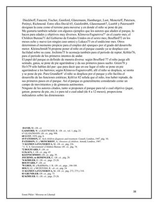 38
Emmi Pikler / Moverse en Libertad
Dieckhoff, Fanconi, Fischer, Gaisford, Glanzmann, Hamburger, Lust, Moncrieff, Paterson,
Petényi, Richmond. Entre ellos David 65, Gaisford66, Glanzmann67, Lust68 y Paterson69
designan la cuna como el terreno para moverse y en donde el niño se pone de pie.
Me gustaría también señalar con algunos ejemplos que los autores que aluden al parque, lo
hacen para edades y objetivos muy diversos. Klimova-Fugnerova7° en el cuarto mes; el
Children Bureau71 del Gobierno de Estados Unidos en el sexto mes; Bouffard72 en los
meses ocho y nueve (en ningún caso antes) y Lukacs73 en el undécimo mes. Otros
determinan el momento propicio para el empleo del «parque» por el grado del desarrollo
motor. Kleinschmidt74 propone poner al niño en el parque cuando ya se desplace con
facilidad sobre su cuna. Jochims75 lo aconseja también para el período de reptar; Kóhler76,
para el período de los primeros intentos de andar.
El papel del parque es definido de manera diversa: según Bouffard 77 el niño juega allí
sentado, gatea, se pone de pie agarrándose y da sus primeros pasos suelto. Green78 y
Ho1t79 sólo hablan del par- que para decir que en ese lugar el niño se pone en pie
agarrándose a los barrotes; según Klimova-Fugnerova80, allí el niño se desplaza, se sienta
y se pone de pie. Para Grundler8’ el niño se desplaza por el parque y ello facilita el
desarrollo de las funciones estáticas; Kóh1er 82 señala que el niño, tras haber reptado, da
sus primeros pasos en el parque. Así el parque es generalmente considerado como un
campo de movimientos y de gimnasia autónomos.
Ninguno de los autores citados, tanto si proponen el parque para tal o cual objetivo (jugar,
gatear, ponerse de pie, etc.) o para tal o cual edad (de 4 a 12 meses), proporciona
indicadores sobre las dimensiones
DAVID, M.: Ob. cit.
GAISFORD, W. y LIGHTWOOD, R.: Ob. cit., vol. 1, pág. 23.
67 GLANZMANN: Ob. cit., pág. 998.
68 LUST: 1959, pág. 6.
69 PATERSON, D.: Sick children diagnosis and treatment. Cassell, Londres, 1947, pág. 10;
PATERSON, D. y MONCRIEFF, A.: Diseases of children. Arnoid, Londres, 1947.
70 KLIMOVA-FUGNEROVA, M.: Ob. cit., pág. 226.
‘ U. S. A. Government’s Children Bureau: Ob. cit., pág. 74.
72 BOUFFARD, P.: Ob. cit.
LUKACS, J.: Ob. cit., pág. 65.
KLEINSCHMIDT: Ob. cit., pág. 39.
JOCHIMS, en ROMINGER, E.: Ob. cii., pág. 28.
76 KÓHLER, O.: Ob. cii., págs. 25-26.
BOUFFARD, P.: Ob. cii.
78 GREE, M. y RidilMoNo, J. B.: Ob. cit., págs. ,186-188.
HOLT, LE. y MCINTOSH, R.: ob. cit., pág. 24.
80 KLIMOVA-FUGNEROVA, M.: Ob. cii., pág. 273, 275 y 310.
81 GRUNDLER: Ob. cit., pág. 75.
82 KÓHLER. O.: Ob. cii., págs. 25-26.
 