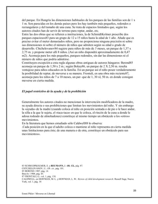 39
Emmi Pikler / Moverse en Libertad
del parque. En Hungría las dimensiones habituales de los parques de las familias son de 1 x
1 m. Son parecidas en los demás países pero los hay también más pequeños, redondos o
rectangulares y del tamaño de una cuna. Se trata de espacios limitados que, según los
autores citados han de servir de terreno para reptar, andar, etc.
Entre las dos obras que se refieren a instituciones, la de SchmidtKolmer prescribe dos
parques espaciosos83 para un grupo de 12 a 15 niños hasta la edad de 1 año. Añade que es
preciso evitar el meter demasiados niños, pero no proporciona ninguna precisión ni sobre
sus dimensiones ni sobre el número de niños que admiten según su edad o grado de
desarrollo. Chtchelovanov84 sugiere para niños de más de 5 meses, un parque de 1,37 x
2,75 m. y propone meter allí 8 niños. (Así un niño dispondrá aproximadamente de 0,47
m2). Aconseja para los más pequeños, parques redondos, sin dar las dimensiones ni el
número de niños que podría admitirse.
Constituyen excepción a esta regla algunas obras antiguas de autores húngaros: Berend85
aconseja un parque de 1,50 x 2 m.; según Bokay86, un parque de 2 X 2,50 m. resulta
ventajoso para niños educados en la familia. En un parque así el niño posee verdaderamente
la posibilidad de reptar, de moverse a su manera. Frontali, en una obra más reciente87,
aconseja para los niños de 7 a 10 meses, un par- que de 1, 30 xl, 50 m. en donde consigan
moverse en cierta medida.
El papel restrictivo de la ayuda y de la prohibición
Generalmente los autores citados no mencionan la intervención modificadora de la madre,
su ayuda directa o sus prohibiciones que limitan los movimientos del niño. Y sin embargo
la «ayuda» de la madre (cuando coloca al niño en posición sentada o de pie o le hace andar,
la silla a la que le sujeta, el «taca-taca» en que le coloca, el rincón de la cuna a donde le
adosa rodeado de almohadones) constituye al mismo tiempo un obstáculo a los «otros»
movimientos.
En la literatura que hemos estudiado sólo Caldwell88 lo observa:
.Cada posición en la que el adulto coloca o mantiene al niño representa en cierta medida
unas limitaciones para éste; de una manera o de otra, constituye un obstáculo para sus
movimientos».
83 SCHM1DPKOLMER, E. y REUMANN, J.: Ob. Cii., pág. 87.
CHTCHELOVANOV, U.: Ob. cit., pág. 101.
85 BEREND: 1907, pág. 14.
BoicAv: 1908, pág. 45.
87 FRONTALI, G.: vol. 1, pág. 156.
CALDWELL, en HOFFMAN, M. L. y HOFFMAN, L. W.: Review of child development research. Russell Sage, Nueva
York, vol. 1, pág. 58.
 