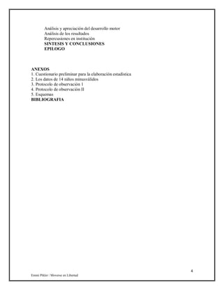 4
Emmi Pikler / Moverse en Libertad
Análisis y apreciación del desarrollo motor
Análisis de los resultados
Repercusiones en institución
SINTESIS Y CONCLUSIONES
EPILOGO
ANEXOS
1. Cuestionario preliminar para la elaboración estadística
2. Los datos de 14 niños minusválidos
3. Protocolo de observación 1
4. Protocolo de observación II
5. Esquemas
BIBLIOGRAFIA
 