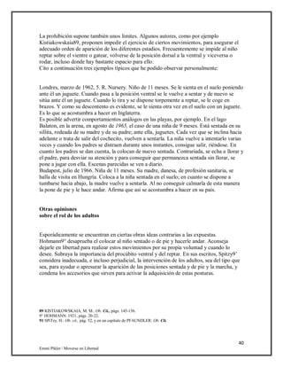 40
Emmi Pikler / Moverse en Libertad
La prohibición supone también unos límites. Algunos autores, como por ejemplo
Kistiakowskaia89, proponen impedir el ejercicio de ciertos movimientos, para asegurar el
adecuado orden de aparición de los diferentes estadios. Frecuentemente se impide al niño
reptar sobre el vientre o gatear, volverse de la posición dorsal a la ventral y viceversa o
rodar, incluso donde hay bastante espacio para ello.
Cito a continuación tres ejemplos típicos que he podido observar personalmente:
Londres, marzo de 1962, 5. R. Nursery. Niño de 11 meses. Se le sienta en el suelo poniendo
ante él un juguete. Cuando pasa a la posición ventral se le vuelve a sentar y de nuevo se
sitúa ante él un juguete. Cuando lo tira y se dispone torpemente a reptar, se le coge en
brazos. Y como su descontento es evidente, se le sienta otra vez en el suelo con un juguete.
Es lo que se acostumbra a hacer en Inglaterra.
Es posible advertir comportamientos análogos en las playas, por ejemplo. En el lago
Balaton, en la arena, en agosto de 1965, el caso de una niña de 9 meses. Está sentada en su
sillita, rodeada de su madre y de su padre; ante ella, juguetes. Cada vez que se inclina hacia
adelante o trata de salir del cochecito, vuelven a sentarla. La niña vuelve a intentarlo varias
veces y cuando los padres se distraen durante unos instantes, consigue salir, riéndose. En
cuanto los padres se dan cuenta, la colocan de nuevo sentada. Contrariada, se echa a llorar y
el padre, para desviar su atención y para conseguir que permanezca sentada sin llorar, se
pone a jugar con ella. Escenas parecidas se ven a diario.
Budapest, julio de 1966. Niña de 11 meses. Su madre, danesa, de profesión sanitaria, se
halla de visita en Hungría. Coloca a la niña sentada en el suelo; en cuanto se dispone a
tumbarse hacia abajo, la madre vuelve a sentarla. Al no conseguir calmarla de esta manera
la pone de pie y le hace andar. Afirma que así se acostumbra a hacer en su país.
Otras opiniones
sobre el rol de los adultos
Esporádicamente se encuentran en ciertas obras ideas contrarias a las expuestas.
Hohmann9° desaprueba el colocar al niño sentado o de pie y hacerle andar. Aconseja
dejarle en libertad para realizar estos movimientos por su propia voluntad y cuando lo
desee. Subraya la importancia del procúbito ventral y del reptar. En sus escritos, Spitzy9’
considera inadecuada, e incluso perjudicial, la intervención de los adultos, sea del tipo que
sea, para ayudar o apresurar la aparición de las posiciones sentada y de pie y la marcha, y
condena los accesorios que sirven para activar la adquisición de estas posturas.
89 KISTIAKOWSKAIA, M. M.: Ob. Cii., págs. 145-156.
9° HOHMANN: 1921, págs. 20-22.
91 SPiTzy, H.: Ob. cit., pág. 52, y en un capítulo de PFAUNDLER: Ob. Clt.
 
